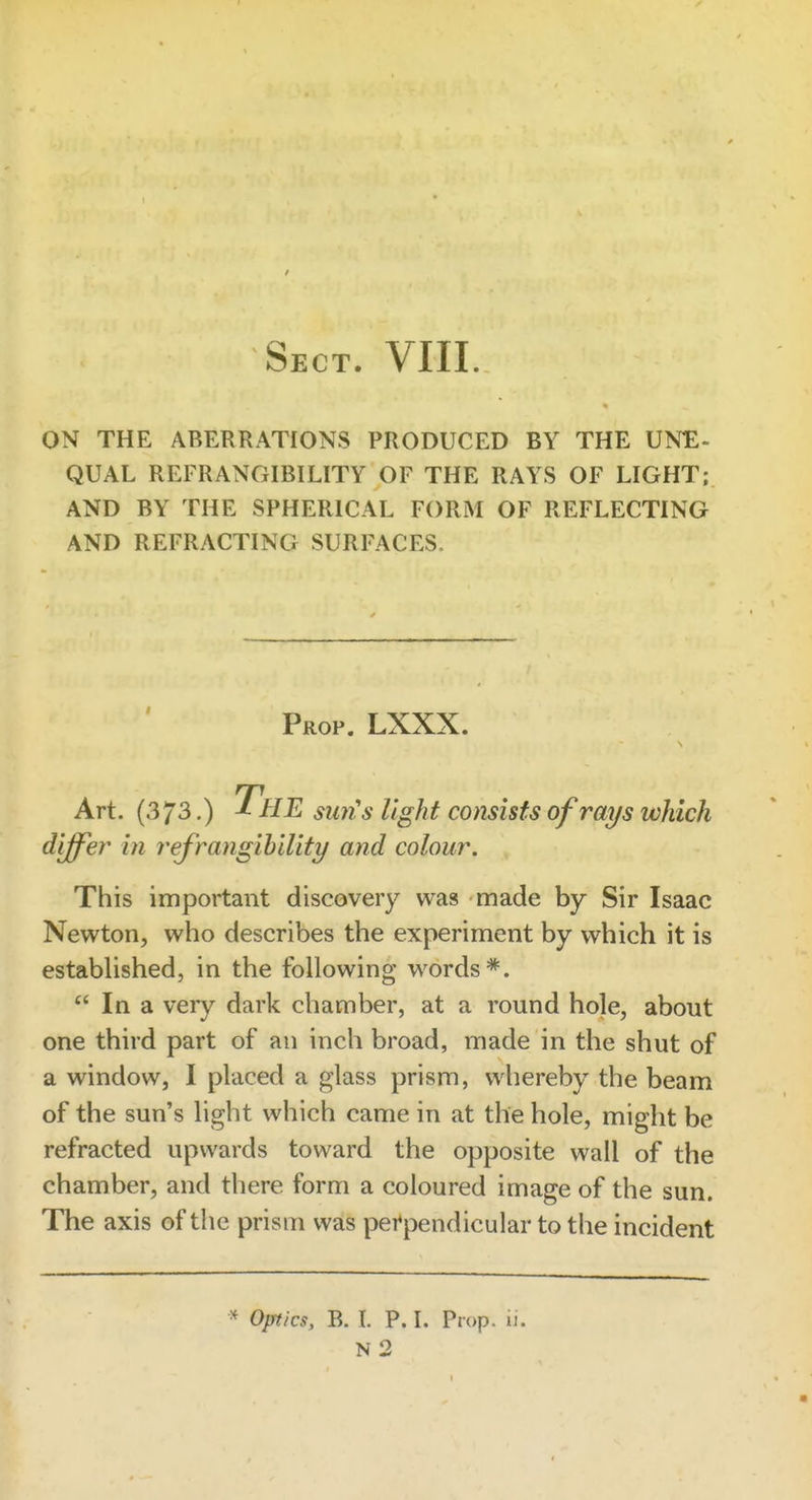 Sect. VIII. ON THE ABERRATIONS PRODUCED BY THE UNE- QUAL REFRANGIBILITY OF THE RAYS OF LIGHT; AND BY THE SPHERICAL FORM OF REFLECTING AND REFRACTING SURFACES. Prop. LXXX. Art. (373.) The su7i's light consists of rays which differ in I'efrangihility and colour. This important discovery was made by Sir Isaac Newton, who describes the experiment by which it is established, in the following words*.  In a very dark chamber, at a round hole, about one third part of an inch broad, made in the shut of a window, I placed a glass prism, whereby the beam of the sun's light which came in at the hole, might be refracted upwards toward the opposite wall of the chamber, and there form a coloured image of the sun. The axis of the prism was per^pendicular to the incident * Optics, B. L P. I. Prop. ii. N 2