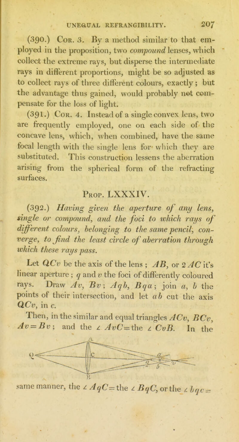 (390.) Cor. 3. By a method similar to that em- ployed in the proposition, two compound lenses, which collect the extreme rays, but disperse the intermediate rays in different proportions, might be so adjusted as to collect rays of three different colours, exactly; but the advantage thus gained, would probably not com- pensate for the loss of light. (391.) Cor. 4. Instead of a single convex lens, two are frequently employed, one on each side of the concave lens, which, when combined, have the same focal length with the single lens for- which they are substituted. This construction lessens the aberration arising from the spherical form of the refracting surfaces. Prop. LXXXIV. (392.) Having given the aperture of any leiis, single or compound, and the foci to which rays of different colours, belonging to the same pencil, con- verge, to Jind the least circle of aberration through which these rays pass. Let QCv be the axis of the lens ; AB, or 2 AC it's linear aperture ; q and v the foci of differently coloured rays. Draw Av, Bv; Aqh, Bqa; join a, h the points of their intersection, and let ah cut the axis QCv, in c. Then, in the similar and equal triangles ACv, BCv, Av = Bv; and the z AvC=the 1 CvB. In the same manner, the z AqC=the i iJ^C, or the z hqc^.