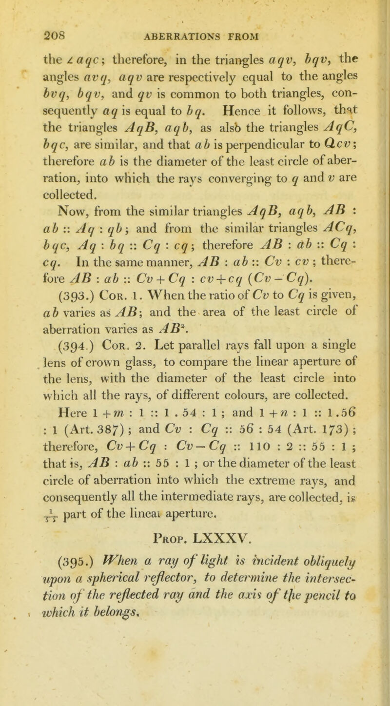 the zaqc; therefore, in the triangles a(/i?, bqv, the angles avq, aqv are respectively equal to the angles bvq, bqv, and qv is common to both triangles, con- sequently aq is equal to bq. Hence it follows, that the triangles AqB, aqb, as alsb the triangles ^^^C, bqc, are similar, and that ab is perpendicular to Qcv; therefore ab is the diameter of the least circle of aber- ration, into which the rays converging to q and v are collected. Now, from the similar triangles yiqBj aqb, AB : ab :: Aq : qband from the similar triangles ACq, bqc, Aq : bq :: Cq : cq; therefore AB : ab :: Cq : cq. In the same manner, AB : ab :: Cv : cv; there- fore AB : ab :: Cv + Cq : cv + cq {Cv-Cq), (393.) Cor. 1. When the ratio of Cv to Cq is given, ab varies as AB\ and the area of the least circle of aberration varies as AB^. (394.) Cor. 2. Let parallel rays fall upon a single lens of crown glass, to compare the linear aperture of the lens, with the diameter of the least circle into which all the rays, of different colours, are collected. Here 1 + w : 1 :: 1 . 54 : 1 ; and \ + n i 1 :: 1.56 : 1 (Art. 387) ; and Cv : Cq :: 56 : 54 (Art. I73) ; therefore, Cv + Cq : Cv — Cq v. 110 : 2 :: 55 : 1 ; that is, AB : :: 55 : 1 ; or the diameter of the least circle of aberration into which the extreme rays, and consequently all the intermediate rays, are collected, is ^ part of the lineai aperture. Prop. LXXXV. (395.) When a ray of light is hicident obliquely upon a spherical 7^eJlector, to determine the intersec- tion of the reflected ray and the axis of tjie pencil to which it belongs.