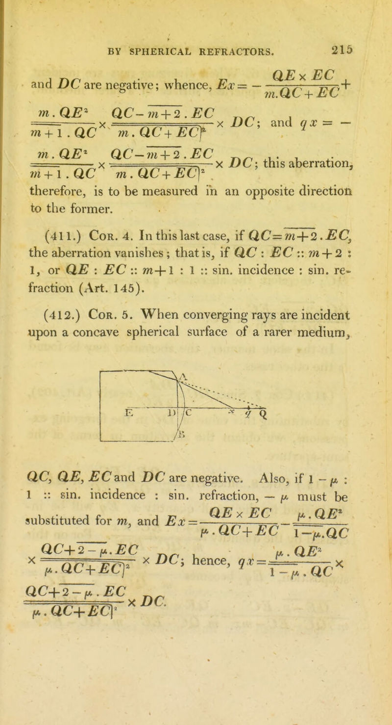 and Z)Care neg;ative; whence, Ex— ^^4—^£y+ m.QE' aC-m + 2 .EC . X ^ V. X UC'. and «= — m + i.QC m.QC-^ECf ^ mME^ QC-m + ^.EC , X LfC; this aberration. 7n + i.QC mMC+EC] therefore, is to be measured in an opposite direction to the former. (411.) Cor. 4. In this last case, if QC=m+2.EC, the aberration vanishes; that is, if QC : EC :: m + 2 i 1, or QE : EC :: m+1 : 1 :: sin. incidence : sin. re- fraction (Art. 145). (412.) Cor. 5. When converging rays are incident upon a concave spherical surface of a rarer medium^ QC, QE, EC&ud DC are negative. Also, if l - ^t* : 1 :: sin. incidence : sin. refraction, — must be substituted for m, and Ex= ^^J^ ^^^-^tS^ y'MC+EC i-^.QC QC-\-2-i*.EC , u.QE^ ^ ,.Qc^Eq^ ^^■^=Tr;TQc^ f..QC-^ECY