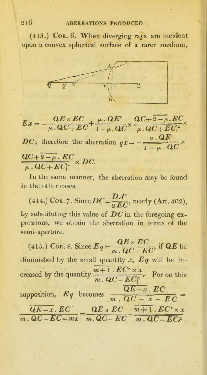 I. 216 ABERRATIONS PRODUCED (413.) Cor. 6. When diverging rays are incident upon a convex spherical surface of a rarer medium. t-'^c+Ec'^T^.ac'' f,,ac-^ECY DC; therefore the aberration ax=^ - =-^£^=2^—-x ^ 1 - /A . Q.C QC-\-2-iA. EC xDC. f^MC+ECy In the same manner, the aberration may be found in the other cases. T) J i (414.) Cor. 7. SmceDC=~^, nearly (Art. 402), by substituting this value of DC in the foregoing ex- pressions, we obtain the aberration in terms of the semi-aperture. (415.) Cor. 8. Since Eq=: ^^^^ be diminished by the small quantity x, Eg will be in-- 11 m+l . EC^ X X ^ creased by the quantity ^ < For on this m.QC — EC^ supposition, Eq becomes QE^x.EC ,m . QC ~ X - EC m QE-x.EC _ QExEC m+i.EC'xx MC^EC'-mx'mMC'- EC^ m,QC-EC>