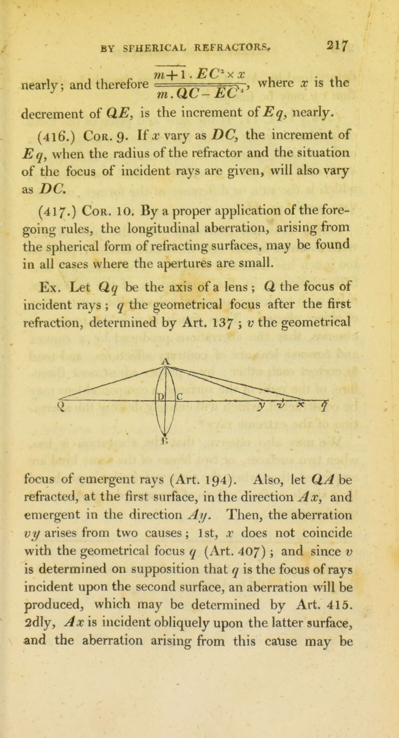 nearly; and therefore ^' where x is the decrement of QE, is the increment of Eq, nearly. (4l6.) Cor. 9. If x vary as DC, the increment of Eq, when the radius of the refractor and the situation of the focus of incident rays are given, will also vary as DC, (417.) Cor. 10. By a proper application of the fore- going rules, the longitudinal aberration, arising from the spherical form of refracting surfaces, may be found in all cases where the apertures are small. Ex. Let Qq be the axis of a lens ; Q the focus of incident rays ; q the geometrical focus after the first refraction, determined by Art. 137 ; ^ the geometrical A D c ^ y ru X /i focus of emergent rays (Art. 194). Also, let be refracted, at the first surface, in the direction ^a?, and emergent in the direction Ay. Then, the aberration arises from two causes; 1st, x does not coincide with the geometrical focus q (Art. 407); and since v is determined on supposition that q is the focus of rays incident upon the second surface, an aberration will be produced, which may be determined by Art. 415. Sdly, Axis incident obliquely upon the latter surface, and the aberration arising from this catise may be