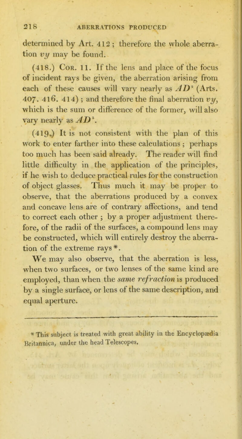 deteruiiiied by Art. 412 ; therefore the whole aberra- tion vy may be found. (418.) CoR. 11. If the lens and place of the focus of incident rays be given, the aberration arising from each of these causes will vary nearly as AD^ (Arts. 407. 416. 414) ; and therefore the final aberration vy, which is the sum or difference of the former, will also vary nearly AD^. (419v) It is not consistent with the plan of this work to enter farther into these calculations ; perhaps too much has been said already. The reader will find little difficulty in the application of the principles, if he wish to deduce practical rules for the construction of object glasses. Thus much it may be proper to observe, that the aberrations produced by a convex and concave lens are of contrary affections, and tend to correct each other ; by a proper adjustment there- fore, of the radii of the surfaces, a compound lens may be constructed, which will entirely destroy the aberra- tion of the extreme rays*. We may also observe, that the aberration is less, when two surfaces, or two lenses of the same kind are employed, than when the saine refraction is produced by a single surface, or lens of the same description, and equal aperture. * This subject is treated with great ability in the Encyclopcfidia Britannica, under the head Telescopes.