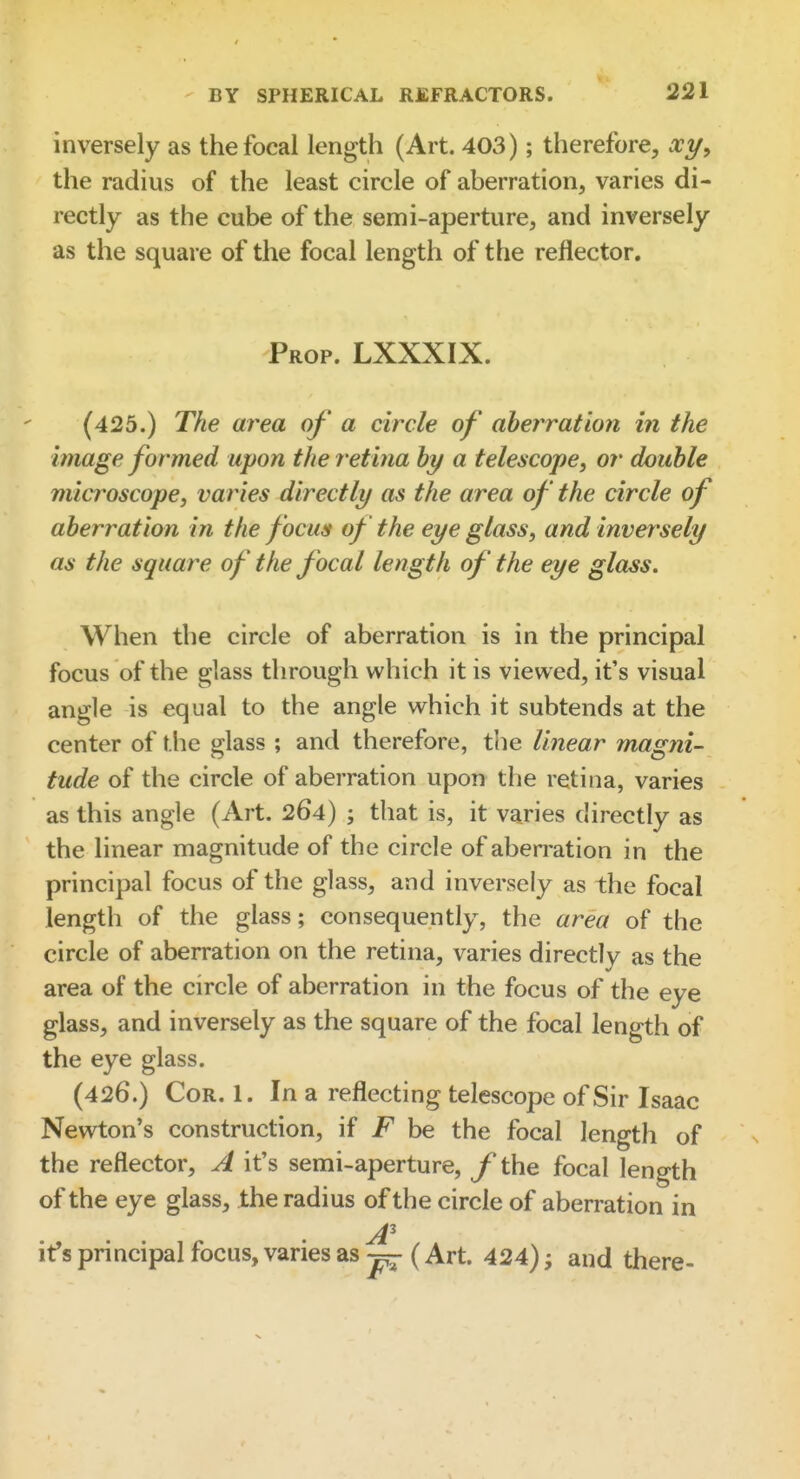 inversely as the focal length (Art. 403); therefore, xy^ the radius of the least circle of aberration, varies di- rectly as the cube of the semi-aperture, and inversely as the square of the focal length of the reflector. Prop. LXXXIX. (425.) The area of a circle of aberration i?i the image formed upon the retina hy a telescope, or double microscope, varies directly as the area of the circle of aberration in the focus of the eye glass, and inversely as the square of the focal length of the eye glass. When the circle of aberration is in the principal focus of the glass through which it is viewed, it's visual angle is equal to the angle which it subtends at the center of the glass ; and therefore, the linear magni- tude of the circle of aberration upon the retina, varies as this angle (Art. 264) ; that is, it varies directly as the linear magnitude of the circle of aberration in the principal focus of the glass, and inversely as the focal length of the glass; consequently, the area of the circle of aberration on the retina, varies directly as the area of the circle of aberration in the focus of the eye glass, and inversely as the square of the focal length of the eye glass. (426.) Cor. 1. In a reflecting telescope of Sir Isaac Newton's construction, if F be the focal length of the reflector, A it's semi-aperture, f the focal length of the eye glass, the radius of the circle of aberration in it's principal focus, varies as ^ (Art. 424) ^ and there-