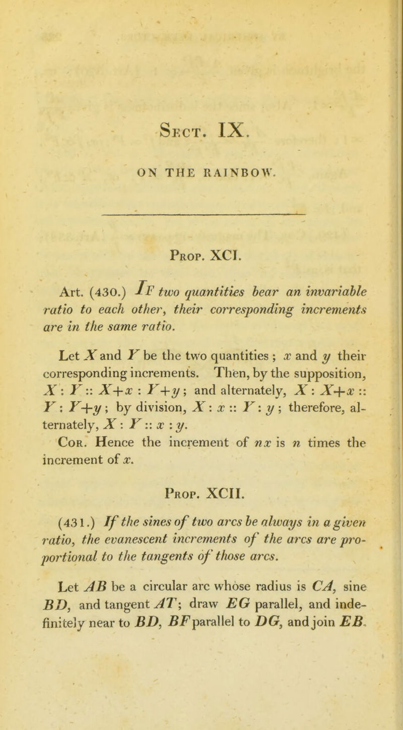ON THE RAINBOW. Prop. XCI. Art. (430.) If two quantities hear an invariable ratio to each other, their corresponding increments are in the same ratio. Let -Yand Khe the two quantities ; x and 1/ their corresponding increments. Thien, by the supposition, X : V:: X-{-x : Y-^-y ; and alternately, X : X'\-x :: Y: Y-\-y; by division, X x Y y \ therefore, al- ternately, X '. YX : y. Cor. Hence the increment of nx is n times the increment of x. Prop. XCI I. (431.) If the sines of two arcs he always in a given ratio, the evanescent increments of the arcs are pro- portional to the tangents of tlwse arcs. Let AB be a circular arc whose radius is CA, sine BD, and tangent ^T; draw £G parallel, and inde- finitely near to BD, parallel to DG, and join EB.