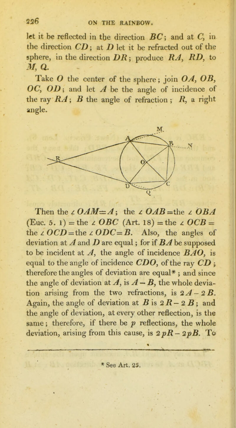 let it be reflected in tbe direction jBC; and at C, in the direction CD; at D let it be refracted out of the sphere, in the direction DR; produce RA, RD, to M, Q. Take O the center of the sphere; join OA, OB, OC, 0X>; and let A be the angle of incidence of the ray RA; B the angle of refraction; R, a right angle. Then the z 0 AM-A; the z 0^iB=the z OB A (Euc. 5. 1) =the z OBC (Art. 18) =the z OCB = the zOeD = the zODC=i?. Also, the angles of deviation at A and D are equal; for if BA be supposed to be incident at A, the angle of incidence BAO, is equal to the angle of incidence CDO, of the ray CD j therefore the angles of deviation are equal* ; and since the angle of deviation at is ^ — B, the whole devia- tion arising from the two refractions, is 2A~2B, Again, the angle of deviation at jB is 2 i? - 2 B; and the angle of deviation, at every other reflection, is the same; therefore, if there be p reflections, the whole deviation, arising from this cause, is 2pR- 2pB. To «- >■ • 1^ , ■ * See Art. 25.
