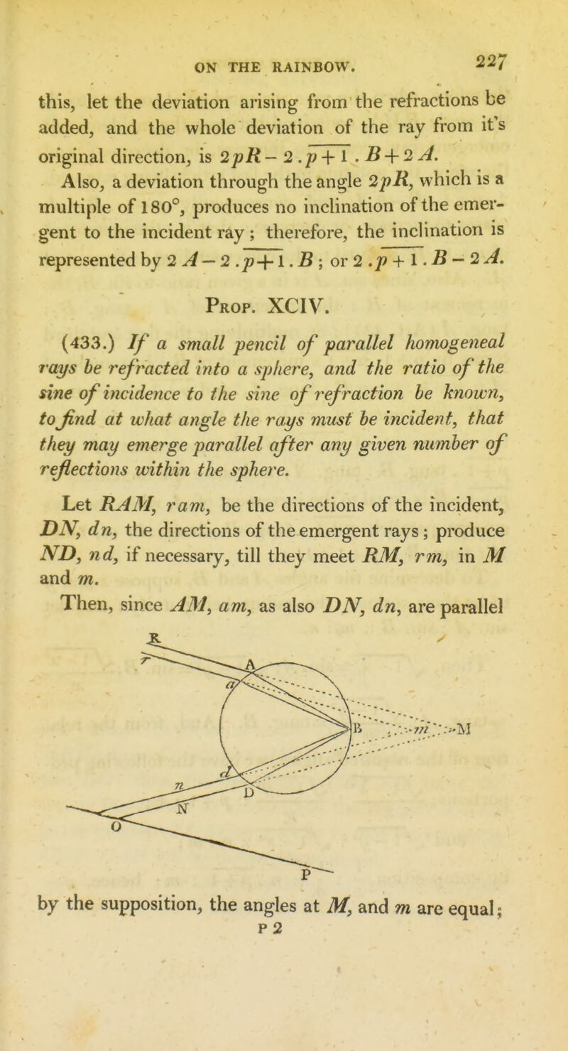 this, let the deviation arising from the refractions be added, and the whole deviation of the ray from it's original direction, is 2pR - 2 .p ■\- i . B-\-2 A, Also, a deviation through the angle 2pR, which is a multiple of 180°, produces no inclination of the emer- gent to the incident ray ; therefore, the inclination is represented by 2 ^— 2 .p+1. B ; oi 2 .p + I. B - 2 A, Prop. XCIV. (433.) If a small pencil of parallel homogeneal rays he refracted into a sphere, and the ratio of the sine of incidence to the sine of refraction be known, tofind at what angle the rays must he incident, that they may emerge parallel after any given number of reflections within the sphere. Let RAM, ram, be the directions of the incident, DN, dn, the directions of the emergent rays; produce ND, nd, if necessary, till they meet RM, rm, in M and m. Then, since AM, am, as also BN, dn, are parallel by the supposition, the angles at M, and m are equal; p 2 ;