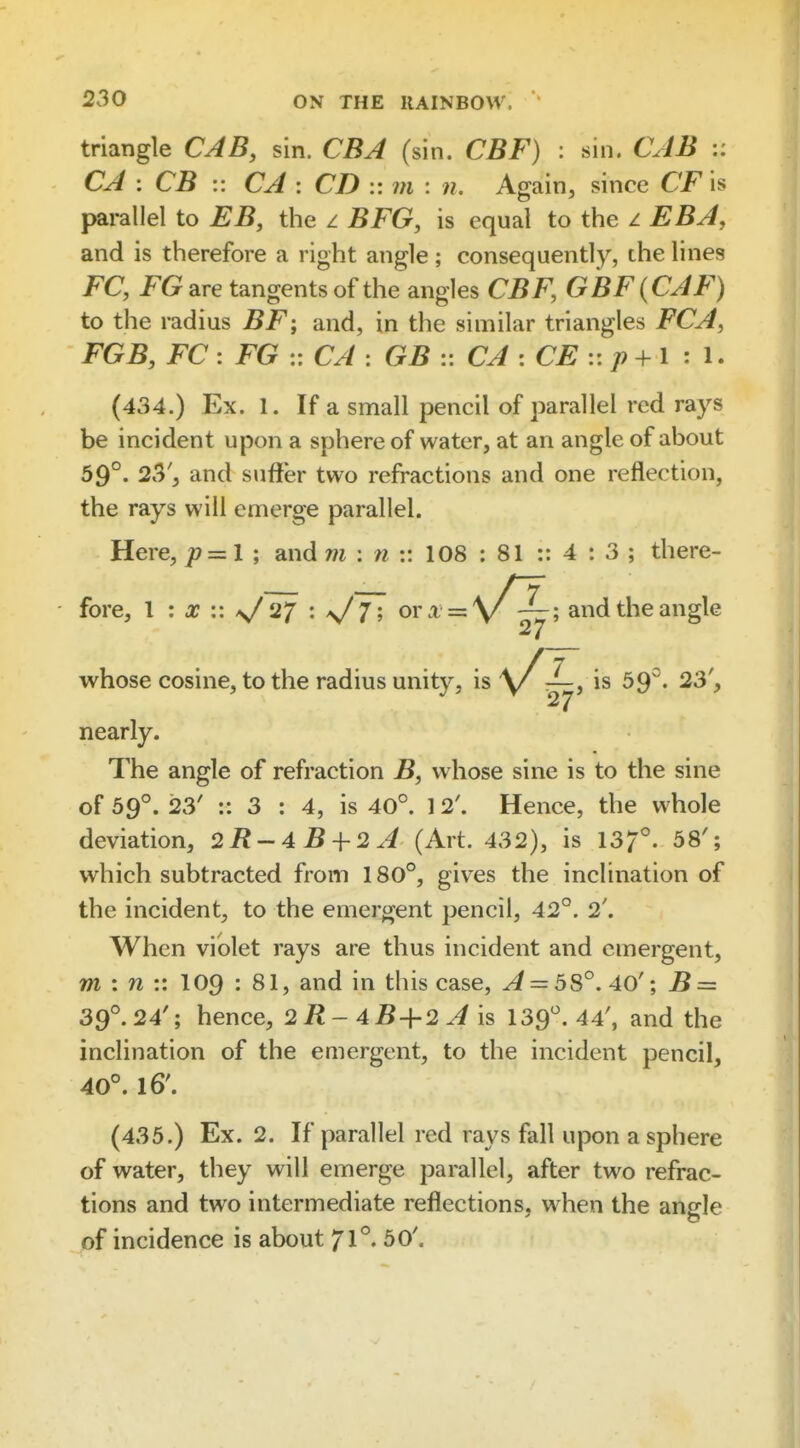triangle CAB, sin. CBJ (sin. CBF) : sin. CJB CJ : CB :: CJ: CD v. m : n. Again, since CFis parallel to EB, the z BFG, is equal to the z EBA, and is therefore a right angle; consequently, the lines FC, FGare tangents of the angles CBF, GBF(CJF) to the radius BF; and, in the similar triangles FCA, FGB, FC : FG :: CJ : GB :: CJ : CE :: p + I : I. (434.) Ex. 1. If a small pencil of parallel red rays be incident upon a sphere of water, at an angle of about 59°. 23', and suffer two refractions and one reflection, the rays will emerge parallel. Here, p=zl ; and m : n :: 108 ; 81 :: 4 : 3 ; there- fore, I : X :: ^ 27 : 7; ora = \/-^; and the angle 27 whose cosine, to the radius unity, is \X^j^^ ^9- 23', nearly. The angle of refraction B, whose sine is to the sine of 59°. 123' :: 3 : 4, is 40°. 12\ Hence, the whole deviation, 2R-4Bi-2j (Art. 432), is 13/°. 58'; which subtracted from 180°, gives the inclination of the incident, to the emergent pencil, 42°. 2'. When violet rays are thus incident and emergent, m : n :: I09 : 81, and in this case, ^ = 58°. 40'; B = 39°. 24'; hence, 2/J-4 5+2^ is 139°. 44', and the inclination of the emergent, to the incident pencil, 40°. 16'. (435.) Ex. 2. If parallel red rays fall upon a sphere of water, they will emerge parallel, after two refrac- tions and two intermediate reflections, when the angle of incidence is about 71°. 50'.