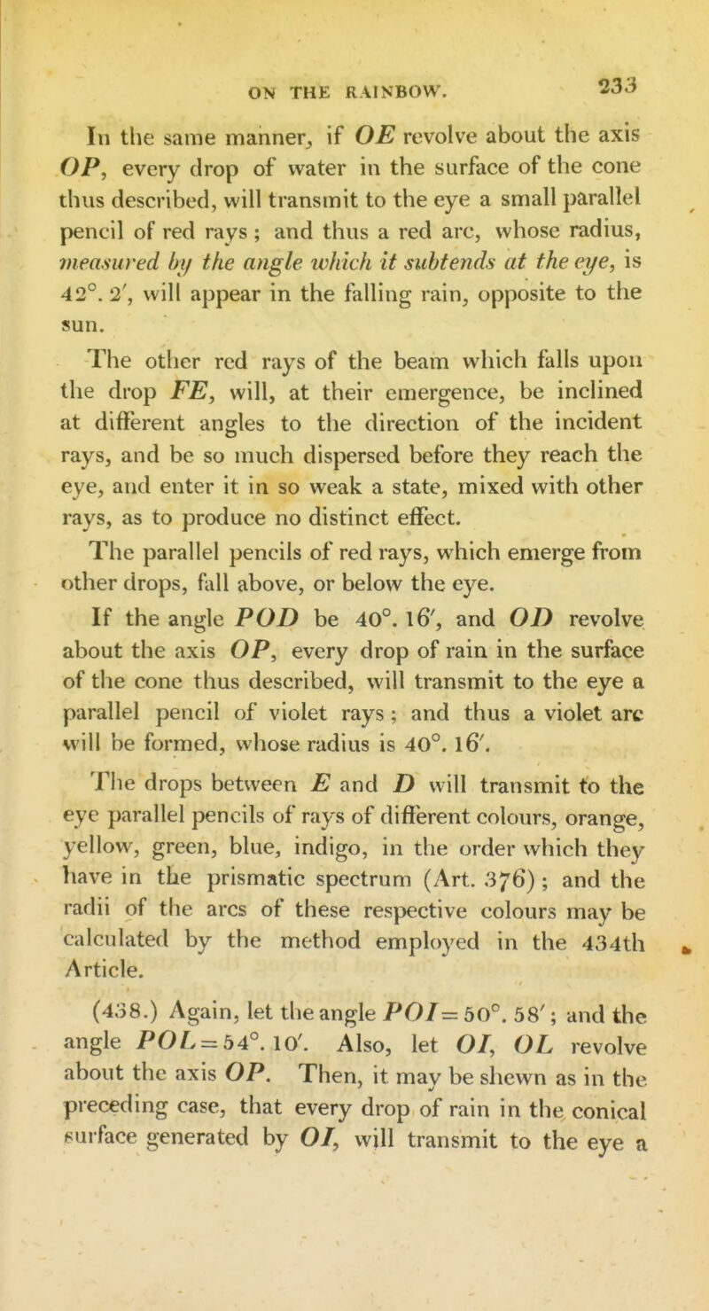 In the same manner^ if OE revolve about the axis OP, every drop of water in the surface of the cone thus described, will transmit to the eye a small parallel pencil of red rays ; and thus a red arc, whose radius, measured by the angle which it subtends at the eye, is 42°. 2', will appear in the falling rain, opposite to the sun. The other red rays of the beam which falls upon the drop FE, will, at their emergence, be inclined at different angles to the direction of the incident rays, and be so much dispersed before they reach the eye, and enter it in so weak a state, mixed with other rays, as to produce no distinct effect. The parallel pencils of red rays, which emerge from other drops, fall above, or below the eye. If the angle POD be 40°. l6', and OD revolve about the axis OP, every drop of rain in the surface of the cone thus described, will transmit to the eye a parallel pencil of violet rays; and thus a violet arc will be formed, whose radius is 40°. l6'. The drops between E and D will transmit to the eye parallel pencils of rays of different colours, orange, yellow, green, blue, indigo, in the order which they have in the prismatic spectrum (Art. 376); and the radii of the arcs of these respective colours may be calculated by the method employed in the 434th Article. (438.) Again, let the angle P0/= 50°. 58'; and the angle POL = 54°. 10'. Also, let O/, OL revolve about the axis OP. Then, it may be shewn as in the preceding case, that every drop of rain in the conical ^surface generated by 07, will transmit to the eye a