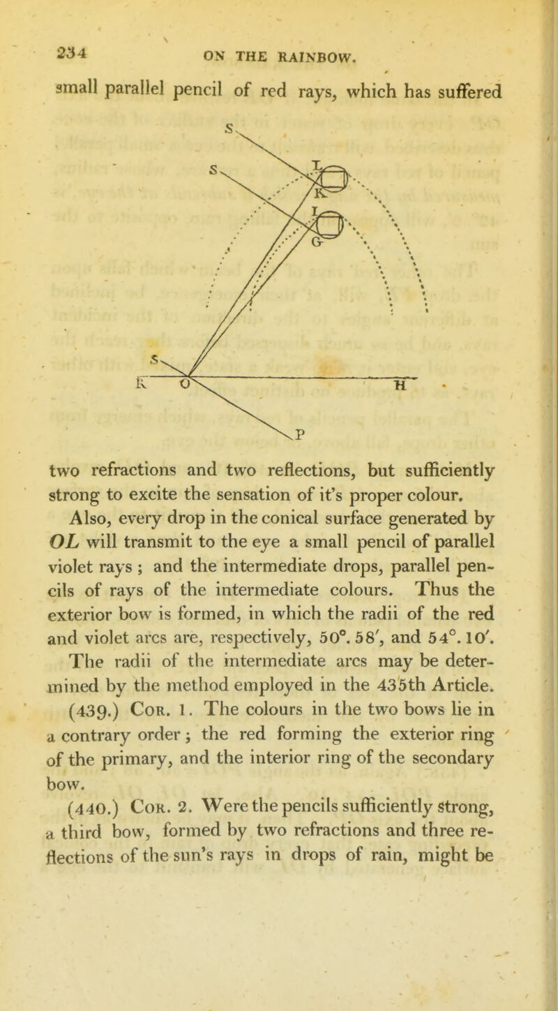 small parallel pencil of red rays, which has suffered two refractions and two reflections, but sufficiently strong to excite the sensation of it's proper colour. Also, every drop in the conical surface generated by OL will transmit to the eye a small pencil of parallel violet rays ; and the intermediate drops, parallel pen- cils of rays of the intermediate colours. Thus the exterior bow is formed, in which the radii of the red and violet arcs are, respectively, 50°. 58', and 54°. 10'. The radii of the intermediate arcs may be deter- mined by the method employed in the 435th Article. (439.) Cor. 1. The colours in the two bows lie in a contrary order j the red forming the exterior ring of the primary, and the interior ring of the secondary bow. (440.) Cor. 2. Were the pencils sufficiently strong, a third bow, formed by two refractions and three re- flections of the sun's rays in drops of rain, might be