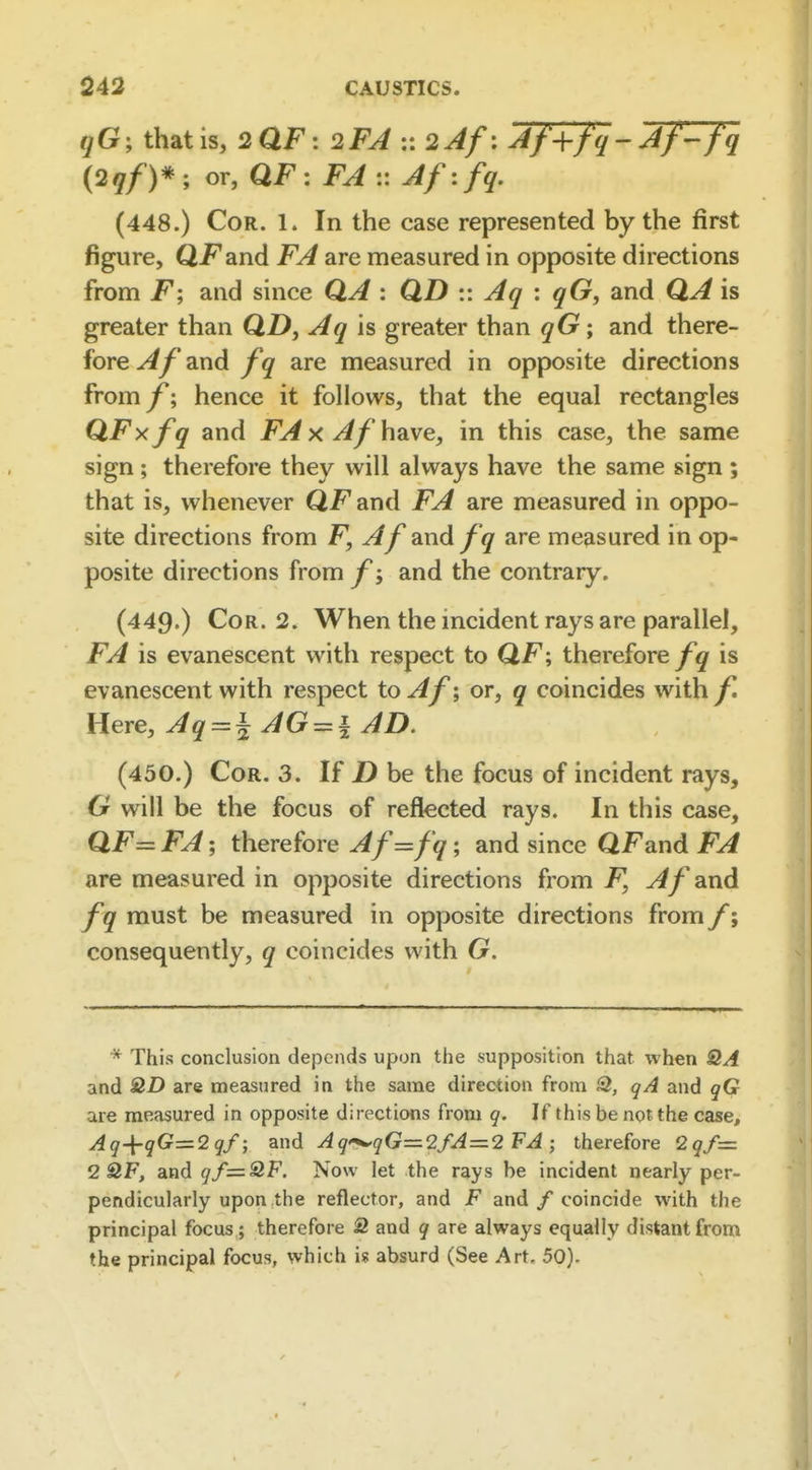 qG', that is, 2aF: 2FA :: 2Af\ Af^-jq-Af-fq (2qf)* ; or, QF : :: Afifq. (448.) Cor. 1. In the case represented by the first figure, Qi^and FA are measured in opposite directions from F; and since QA : QD :: Aq : qG, and QA is greater than QZ), Aq \s greater than qG; and there- fore and Z'^' are measured in opposite directions from f; hence it follows, that the equal rectangles QFxfq and FA x AfhdLve, in this case, the same sign; therefore they will always have the same sign; that is, whenever QFand FA are measured in oppo- site directions from F, Af and fq are measured in op- posite directions from/'j and the contrary. (449.) Cor. 2. When the incident rays are parallel, FA is evanescent with respect to QF; thereforeis evanescent with respect to Af', or, q coincides with f. Here, Aq==^ AG = | AD. (450.) Cor. 3. If Z) be the focus of incident rays, G will be the focus of reflected rays. In this case, QF= FA; therefore Af=fq; and since QFand FA are measured in opposite directions from F, Af and fq must be measured in opposite directions from f; consequently, q coincides with G. * This conclusion depends upon tiie supposition that when SIA and are measured in the same direction from 2, qA and qG are measured in opposite directions from q. If this be not the case, Aq-^qG=2qf; and Aq^qG=2fA=2 FA ; therefore 2qf= 2 2F, and qf=:2F. Now let the rays be incident nearly per- pendicularly upon the reflector, and F and / coincide with the principal focus ; therefore S and q are always equally distant from the principal focus, which is absurd (See Art. 50).