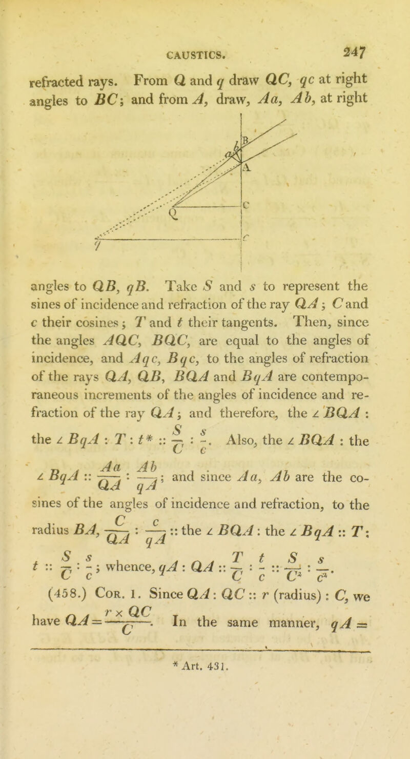 refracted rays. From Q and q draw QC, qc at right angles to JSC; and from ^, draw, A a, Ah, at right angles to QB, qB. Take S and s to represent the sines of incidence and refraction of the ray QA; Cand c their cosines j 7' and t their tangents. Then, since the angles AQC, BQC, are equal to the angles of incidence, and Aqc, Bqc, to the angles of refraction of the rays QA, QB, BQA and BqA are contempo- raneous increments of the angles of incidence and re- fraction of the ray QA and therefore, the z BQA : the z BqA : r: :: |i : Also, the z BQA : the c z BqA :: : ; and since A a. Ah are the co- QA qA sines of the angles of incidence and refraction, to the C c radius BA, : — :: the z BQA: the z BqA :: T; t ^ • ^; whence, : QA '-'^i ^ * (458.) Cor. 1. Since Q//: QC:: r (radius) : C, we r X QC , , —. In the same manner, qA = have Q^ = * Art. 431.