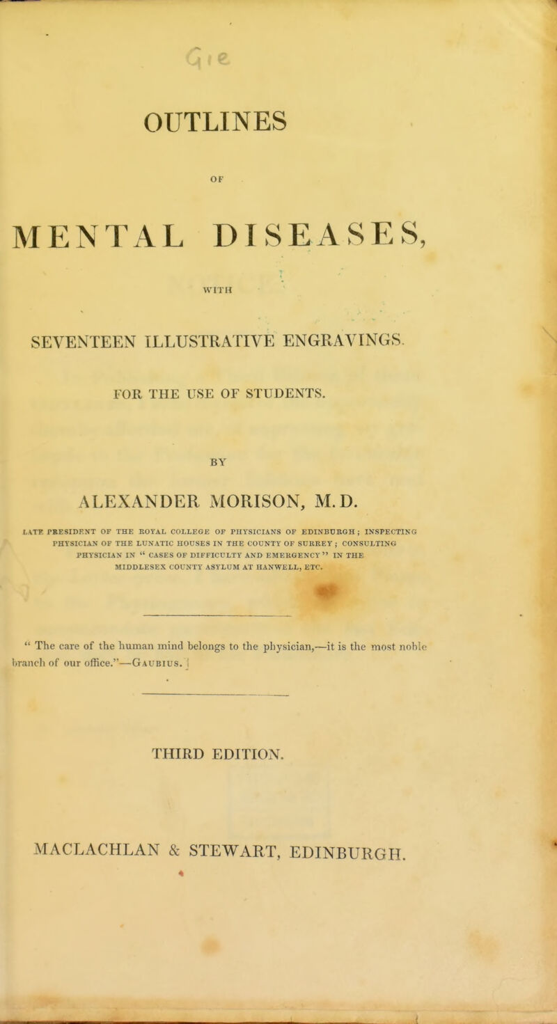 <CJ»e OUTLINES OF MENTAL DISEASES, WITH SEVENTEEN ILLUSTRATIVE ENGRAVINGS. FOR THE USE OF STUDENTS. BY ALEXANDER MORISON, M.D. LATF PEESIDENT OF THE ROYAL COLLEGE OF PHYSICIANS OF EDINBDBGH ; INSPECTING PHYSICIAN OF THE LUNATIC HOUSES IN THE COUNTY OF SUIIREY ; CONSULTING PHYSICIAN IN  CASES OF DIFFICULTY AND EMERGENCY  IN THE MIDDLESEX COUNTY ASYLUM AT HANWELL, ETC.  The care of the human mind belongs to the physician,—it is the most nohle branch of our office.—Gaubius. ! THIRD EDITION. MACLACHLAN & STEWART, EDINBURGH.