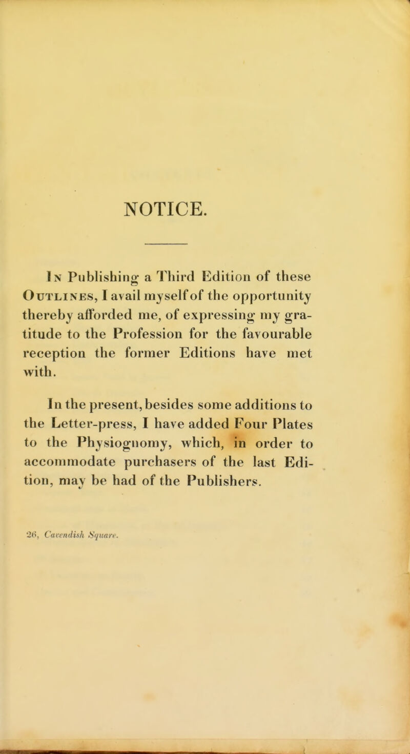 NOTICE. In Publishino- a Third Edition of these Outlines, I avail myself of the opportunity thereby afforded me, of expressing my gra- titude to the Profession for the favourable reception the former Editions have met with. In the present, besides some additions to the Letter-press, I have added Four Plates to the Physiognomy, which, in order to accommodate purchasers of the last Edi- tion, may be had of the Publishers. 26, Cavendish Square.