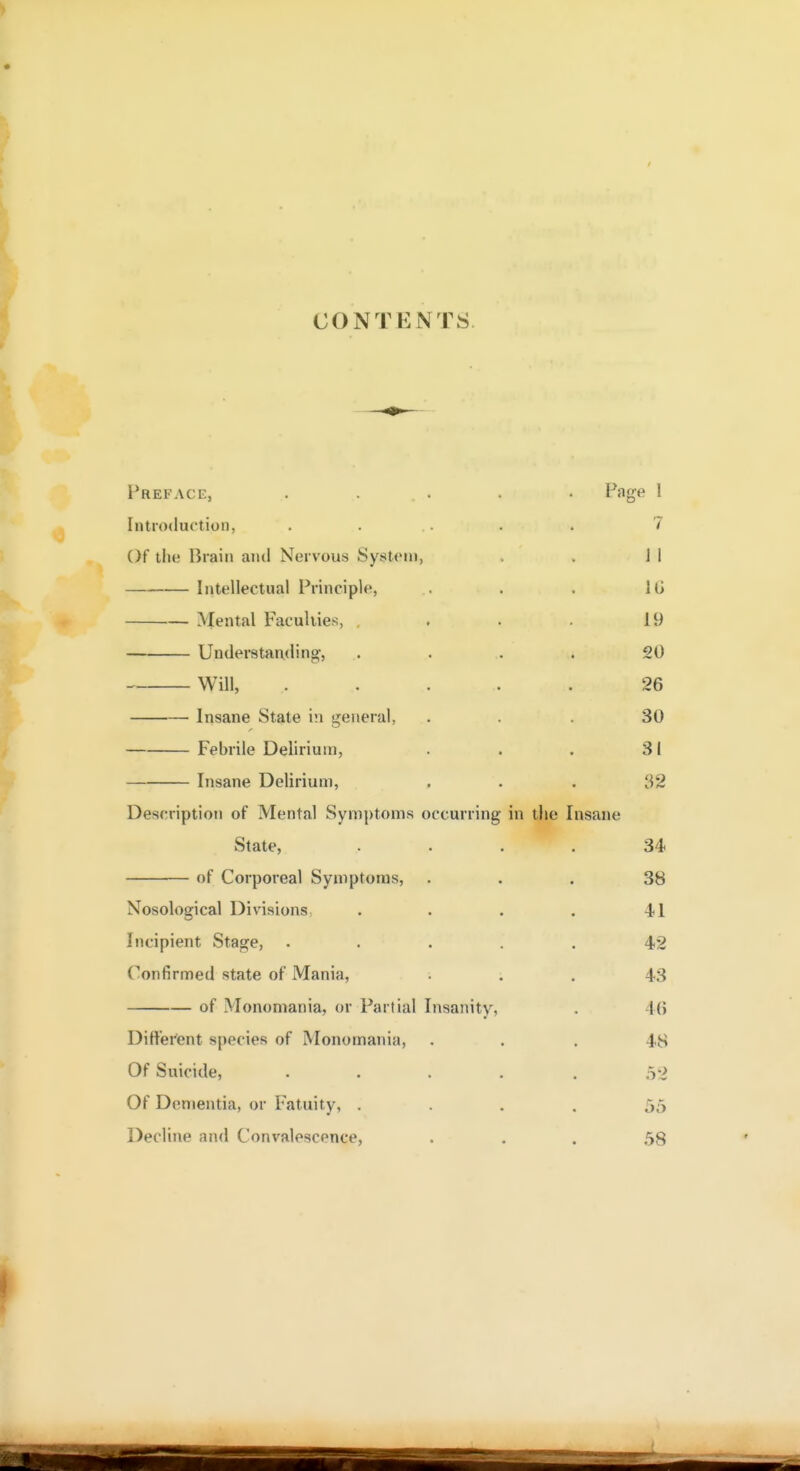 CONTENTS Preface, ..... Page I Introduction, ..... 7 Of the Brain anil Nervous Systeni, , . J I Intellectual Principle, . . . IG Mental Faculties, , . . 19 Understanding, .. . . . 20 Will, ..... 26 Insane State in general, ... 30 Febrile Delirium, . . . 31 Insane Delirium, ... 32 Description of Mental Symptoms occurring in the Insane State, .... 34 of Corporeal Symptoms, ... 38 Nosological Divisions . . . . 41 Incipient Stage, ..... 42 Confirmed state of Mania, • . . 43 of Monomania, or Partial Insanity, . 46 Ditt'ei'ent species of Monomania, ... 48 Of Suicide, ■ .... 52 Of Dementia, or Fatuity, .... 55 Decline and Convalescence, • • . 58