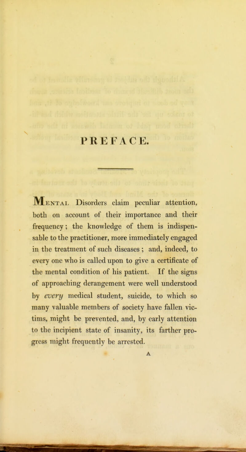 PREFACE. JMentai. Disorders claim peculiar attention, both on account of their importance and their frequency; the knowledge of them is indispen- sable to the practitioner, more immediately engaged in the treatment of such diseases ; and, indeed, to every one who is called upon to give a certificate of the mental condition of his patient. If the signs of approaching derangement were well understood by every medical student, suicide, to which so many valuable members of society have fallen vic- tims, might be prevented, and, by early attention to the incipient state of insanity, its farther pro- gress might frequently be arrested.