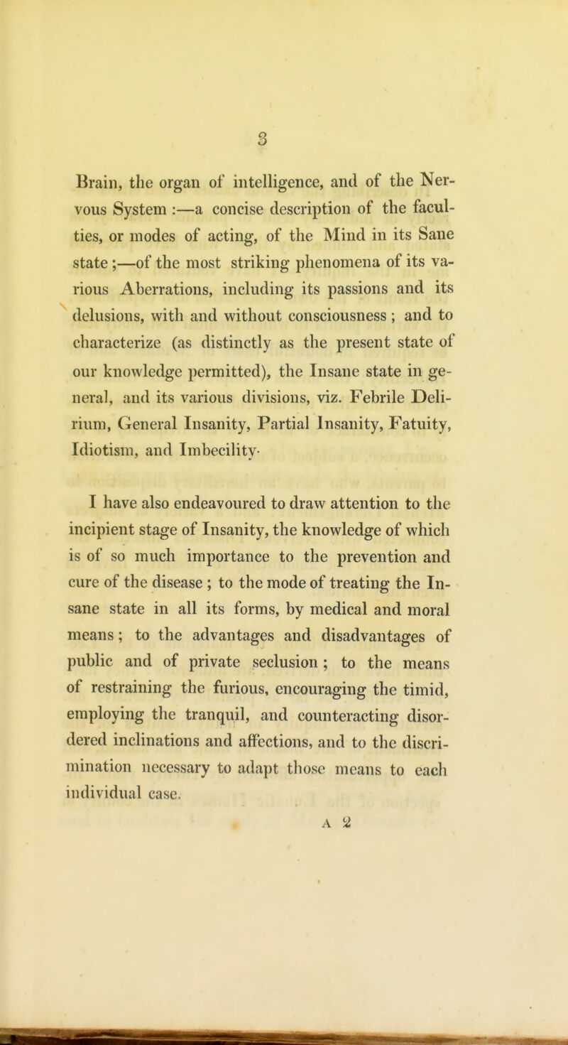 Brain, the organ of intelligence, and of the Ner- vous System :—a concise description of the facul- ties, or modes of acting, of the Mind in its Sane state;—of the most striking phenomena of its va- rious Aberrations, including its passions and its delusions, with and without consciousness; and to characterize (as distinctly as the present state of our knowledge permitted), the Insane state in ge- neral, and its various divisions, viz. Febrile Deli- rium, General Insanity, Partial Insanity, Fatuity, Idiotism, and Imbecility- I have also endeavoured to draw attention to the incipient stage of Insanity, the knowledge of which is of so much importance to the prevention and cure of the disease ; to the mode of treating the In- sane state in all its forms, by medical and moral means; to the advantages and disadvantages of public and of private seclusion; to the means of restraining the furious, encouraging the timid, employing the tranquil, and counteracting disor- dered inclinations and affections, and to the discri- mination necessary to adapt those means to each individual case. A 2,