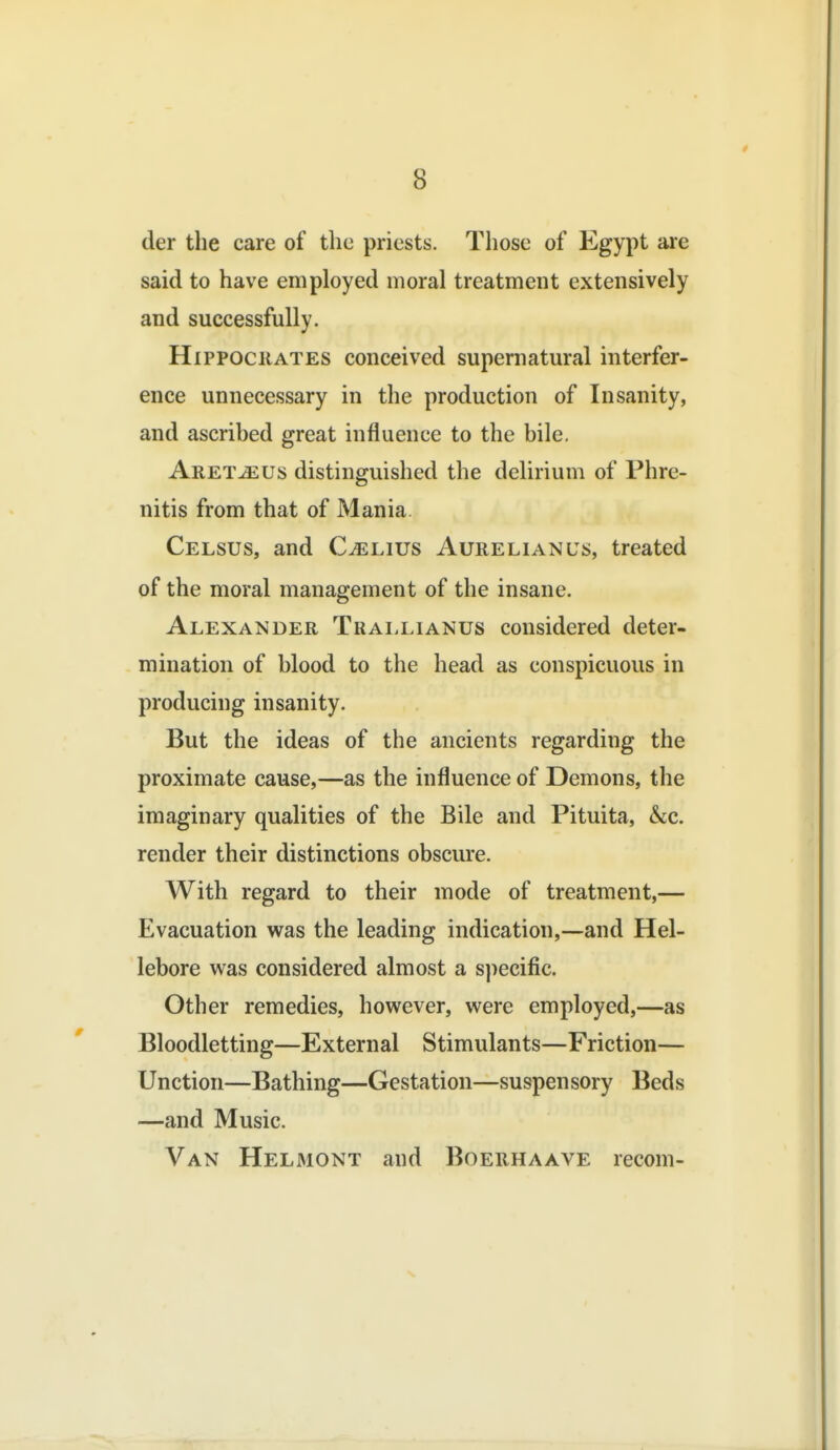 der the care of tlie priests. Those of Egypt are said to have employed moral treatment extensively and successfully. HiPPOCiiATES conceived supernatural interfer- ence unnecessary in the production of Insanity, and ascribed great influence to the bile, Aret^us distinguished the delirium of Phre- nitis from that of Mania. Celsus, and C^lius Aurelianus, treated of the moral management of the insane. Alexander Trai.lianus considered deter- mination of blood to the head as conspicuous in producing insanity. But the ideas of the ancients regarding the proximate cause,—as the influence of Demons, the imaginary qualities of the Bile and Pituita, &i,c. render their distinctions obscure. With regard to their mode of treatment,— Evacuation was the leading indication,—and Hel- lebore was considered almost a specific. Other remedies, however, were employed,—as Bloodletting—External Stimulants—Friction— Unction—Bathing—Gestation—suspensory Beds —and Music. Van Helmont and Boerhaave recom-