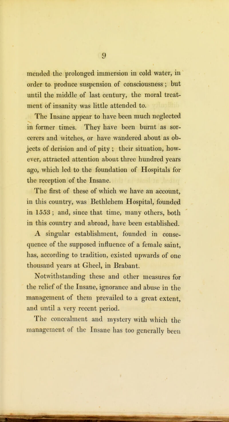 mended the prolonged immersion in cold water, in order to produce suspension of consciousness ; but until the middle of last century, the moral treat- ment of insanity was little attended to. The Insane appear to have been much neglected in former times. They have been burnt as sor- cerers and witches, or have wandered about as ob- jects of derision and of pity ; their situation, how- ever, attracted attention about three hundred years ago, which led to the foundation of Hospitals for the reception of the Insane. The first of these of which we have an account, in this country, was Bethlehem Hospital, founded in 1553; and, since that time, many others, both in this country and abroad, have been established. A singular establishment, founded in conse- quence of the supposed influence of a female saint, has, according to tradition, existed upwards of one thousand years at Gheel, in Brabant. Notwithstanding these and other measures for the relief of the Insane, ignorance and abuse in the management of them prevailed to a great extent, and until a very recent period. The concealment and mystery with which the management of the Insane has too generally been