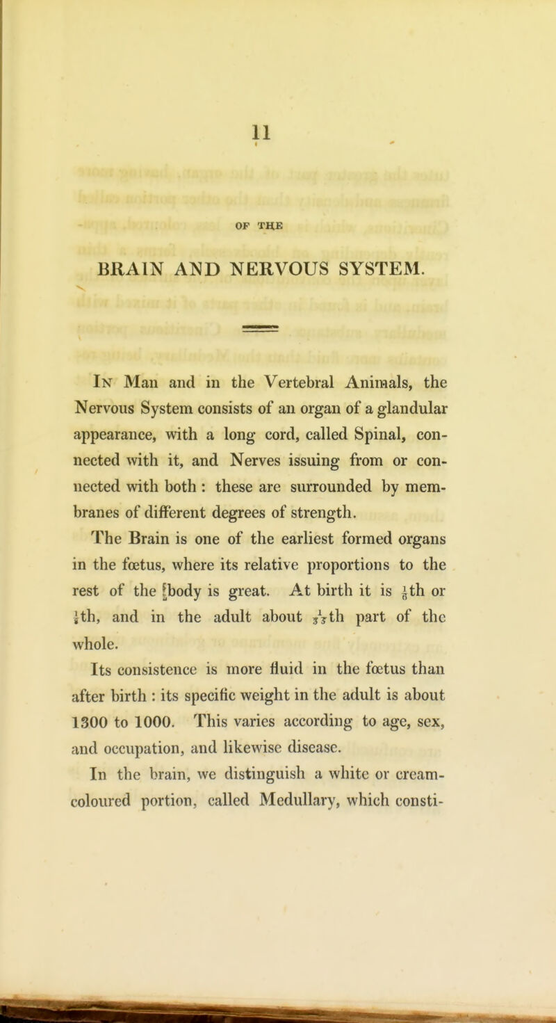 4 OP THE BRAIN AND NERVOUS SYSTEM. V In Man and in the Vertebral Animals, the Nervous System consists of an organ of a glandular appearance, with a long cord, called Spinal, con- nected with it, and Nerves issuing from or con- nected with both : these are surrounded by mem- branes of different degrees of strength. The Brain is one of the earliest formed organs in the foetus, where its relative proportions to the rest of the [body is great. At birth it is ^th or jth, and in the adult about jyth part of the whole. Its consistence is more fluid in the foetus than after birth : its specific weight in tlie adult is about 1300 to 1000. This varies according to age, sex, and occupation, and likewise disease. In the brain, we distinguish a white or cream- coloured portion, called Medullary, which consti-