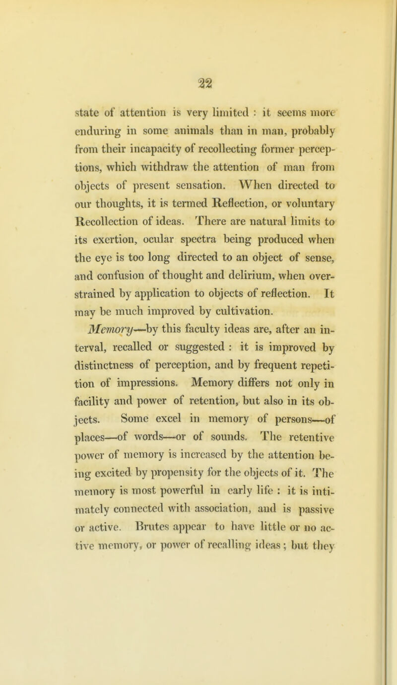 state of attention is very limited : it seems more enduring in some animals than in man, probably from their incapacity of recollecting former percep- tions, which withdraw the attention of man from objects of present sensation. When directed to our thoughts, it is termed Reflection, or voluntary Recollection of ideas. There are natural limits to its exertion, ocular spectra being produced when the eye is too long directed to an object of sense, and confusion of thought and delirium, when over- strained by application to objects of reflection. It may be much improved by cultivation. Memory—^by this faculty ideas are, after an in- terval, recalled or suggested : it is improved by distinctness of perception, and by frequent repeti- tion of impressions. Memory differs not only in facility and power of retention, but also in its ob- jects. Some excel in memory of persons—of places—of words—or of sounds. The retentive power of memory is increased by the attention be- ing excited by propensity for the objects of it. The memory is most powerful in early life : it is inti- mately connected with association, and is passive or active. Brutes appear to have little or no ac- tive memory, or power of recalling ideas ; but tliey