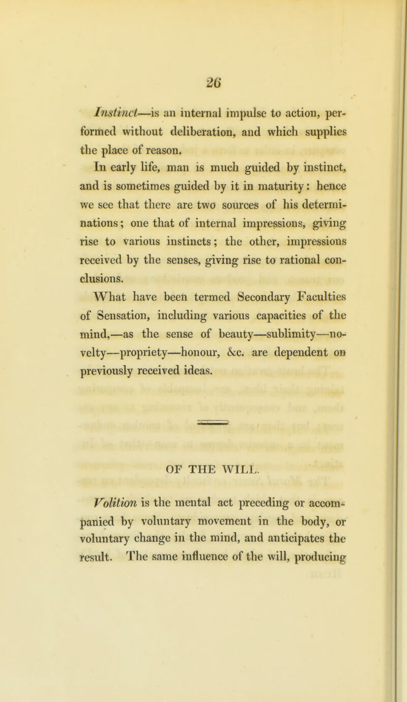 Instinct—is an internal impulse to action, pei- tbrmed without deliberation, and which supplies the place of reason. In early life, man is much guided by instinct, and is sometimes guided by it in maturity: hence we see that there are two sources of his determi- nations ; one that of internal impressions, giving rise to various instincts; the other, impressions received by the senses, giving rise to rational con- clusions. What have been termed Secondary Faculties of Sensation, including various capacities of the mind,—as the sense of beauty—sublimity—no- velty—propriety—honour, &c. are dependent on previously received ideas. OF THE WILL. Volition is the mental act preceding or accom- panied by voluntary movement in the body, or voluntary change in the mind, and anticipates the result. The same influence of the will, producing