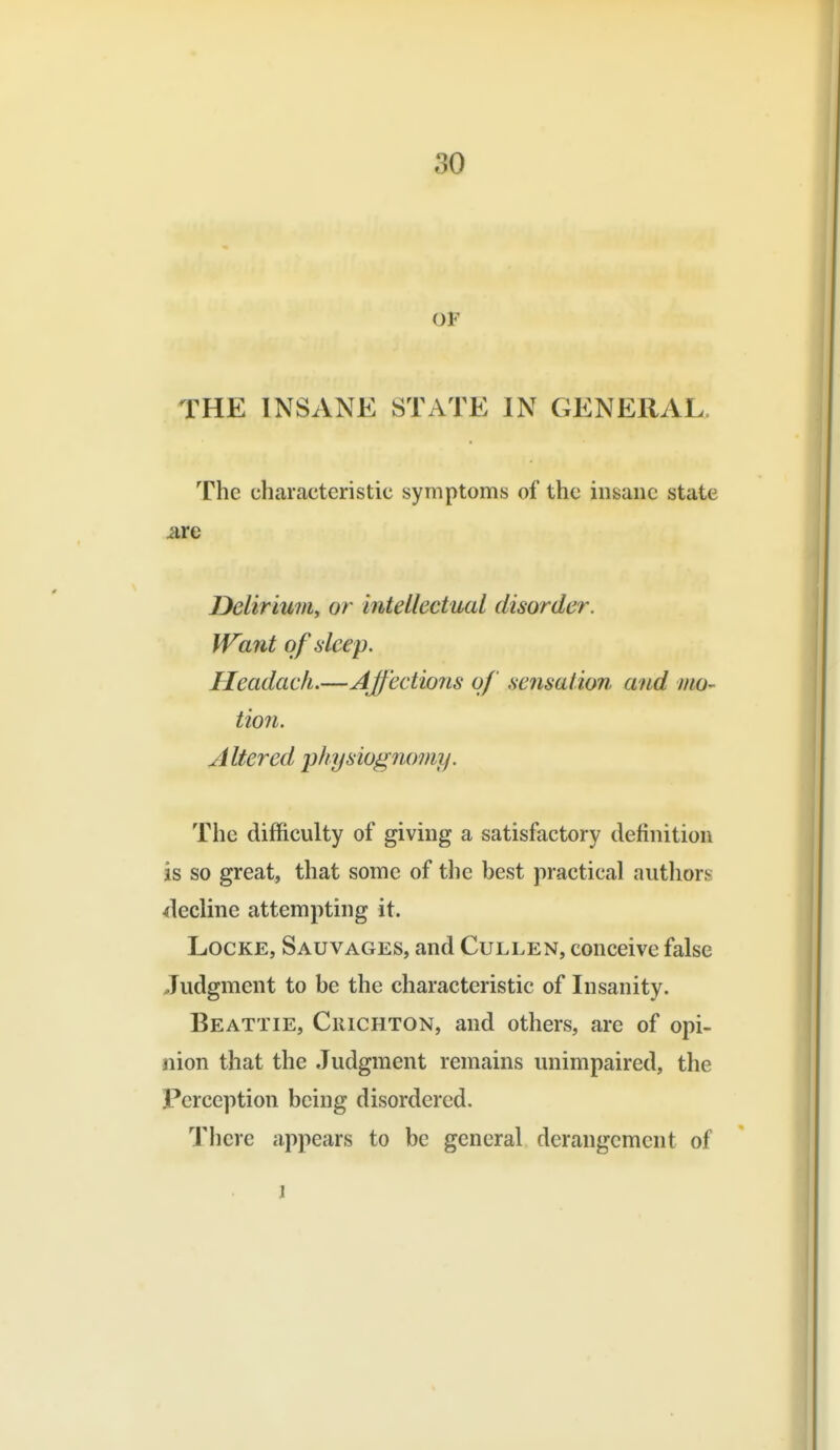 OF THE INSANE STATE IN GENERAL. The characteristic symptoms of the insane state are Dcliriwn, or intellectual disorder. Want of deep. Headache—Affections of sensation and mo- tion. Altered lihysiognomy. The difficulty of giving a satisfactory definition is so great, that some of the best practical authors decline attempting it. Locke, Sauvages, and Cullen, conceive false Judgment to be the characteristic of Insanity. Beattie, CiiiCHTON, and others, are of opi- nion that the Judgment remains unimpaired, the Perception being disordered. There appears to be general derangement of 1