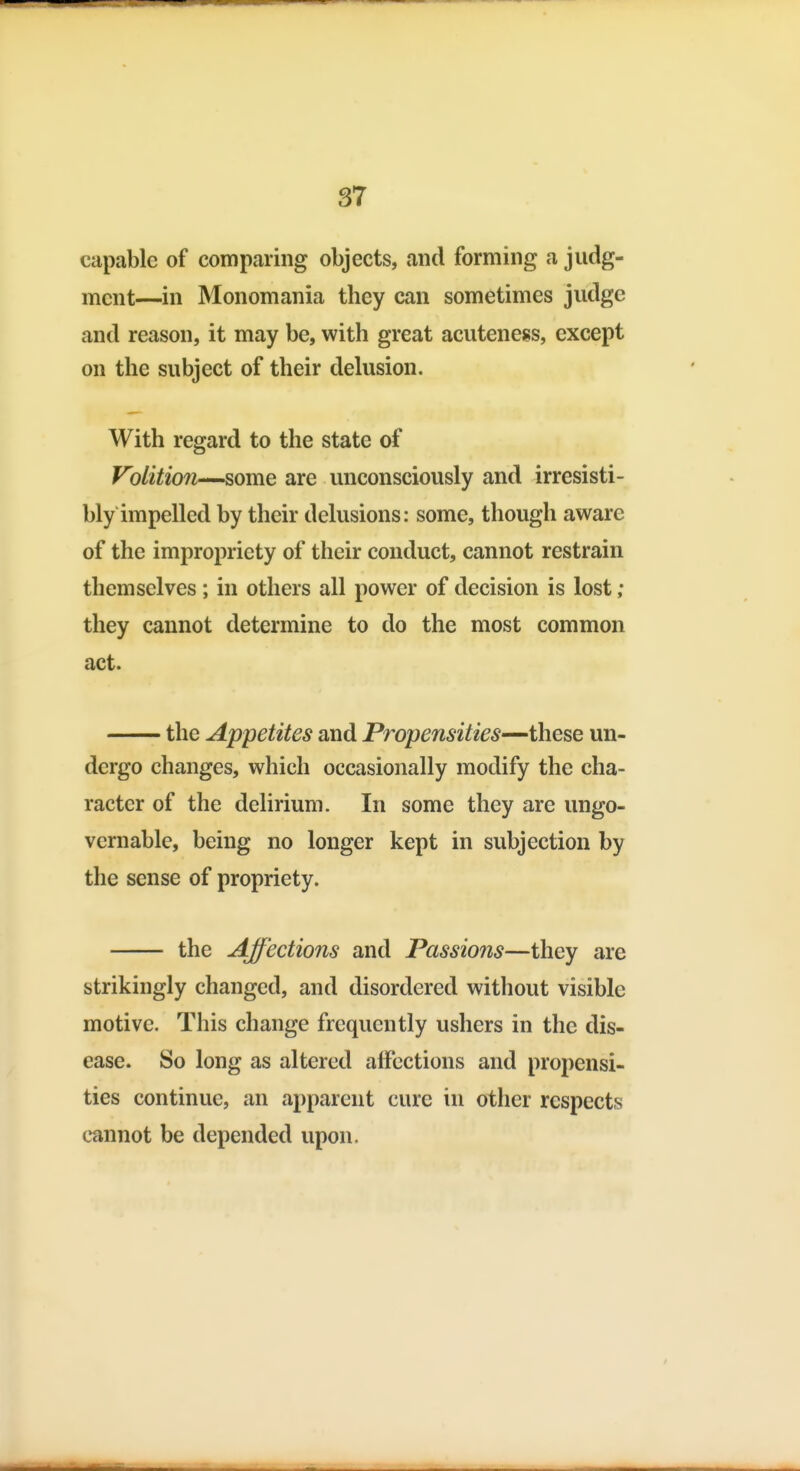 capable of comparing objects, and forming a judg- ment—in Monomania they can sometimes judge and reason, it may be, with great acuteness, except on the subject of their delusion. With regard to the state of Volition—some are unconsciously and irresisti- bly impelled by their delusions: some, though aware of the impropriety of their conduct, cannot restrain themselves; in others all power of decision is lost; they cannot determine to do the most common act. the Appetites and Propensities—these un- dergo changes, which occasionally modify the cha- racter of the delirium. In some they are ungo- vernable, being no longer kept in subjection by the sense of propriety. the Affections and Passions—they are strikingly changed, and disordered without visible motive. This change frequently ushers in the dis- ease. So long as altered affections and propensi- ties continue, an apparent cure in other respects cannot be depended upon.