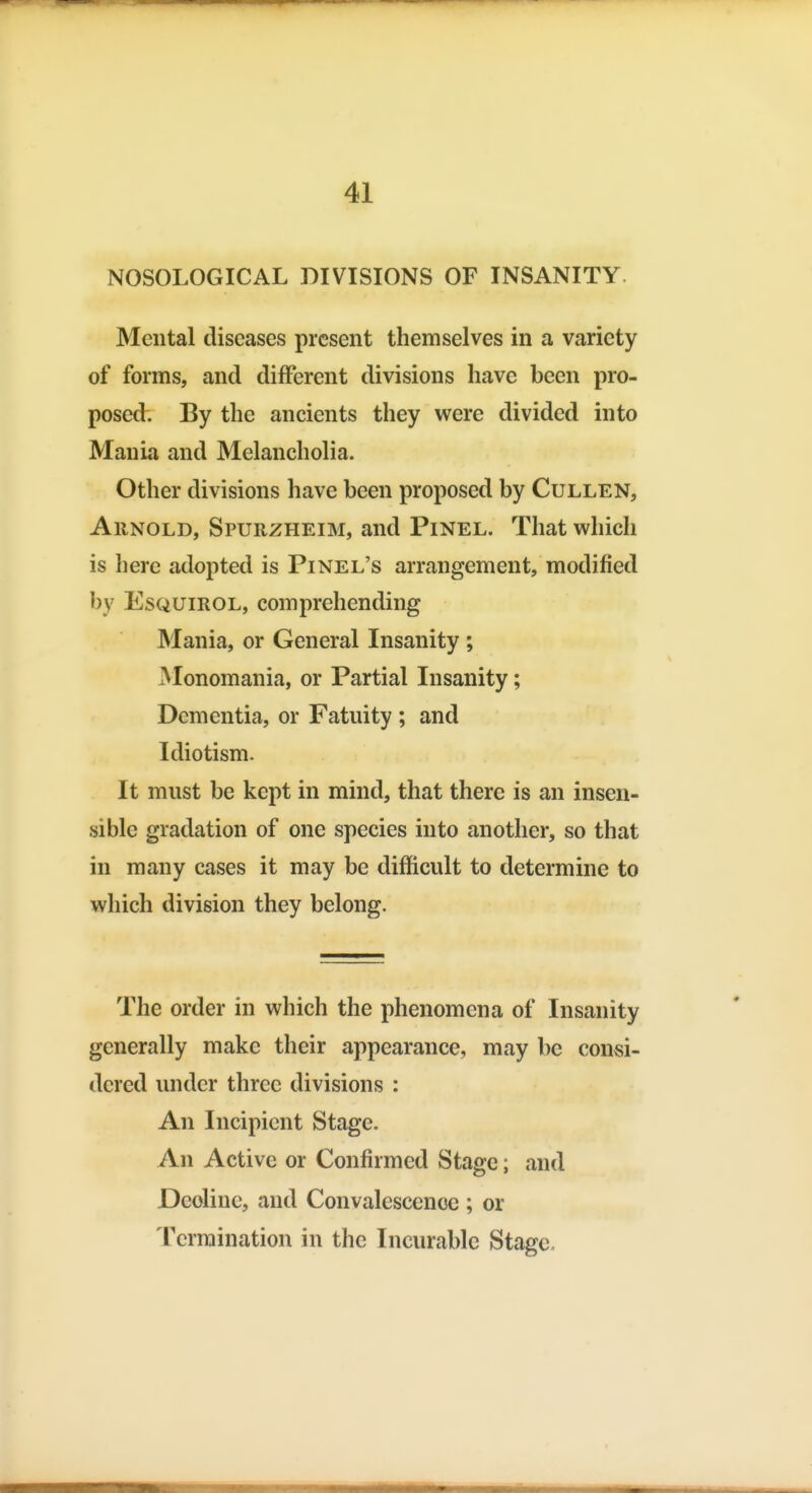 NOSOLOGICAL DIVISIONS OF INSANITY. Mental diseases present themselves in a variety of forms, and different divisions have been pro- posed. By the ancients they were divided into Mania and Melancholia. Other divisions have been proposed by Cullen, AiiNOLD, Spurzheim, and Pinel. That which is here adopted is Pinel's arrangement, modified by EsQUiROL, comprehending Mania, or General Insanity ; Monomania, or Partial Insanity; Dementia, or Fatuity ; and Idiotism. It must be kept in mind, that there is an insen- sible gradation of one species into another, so that in many cases it may be difficult to determine to which division they belong. The order in which the phenomena of Insanity generally make their appearance, may be consi- dered under three divisions : An Incipient Stage. An Active or Confirmed Stage; and Decline, and Convalescence ; or Termination in the Incurable Stage.