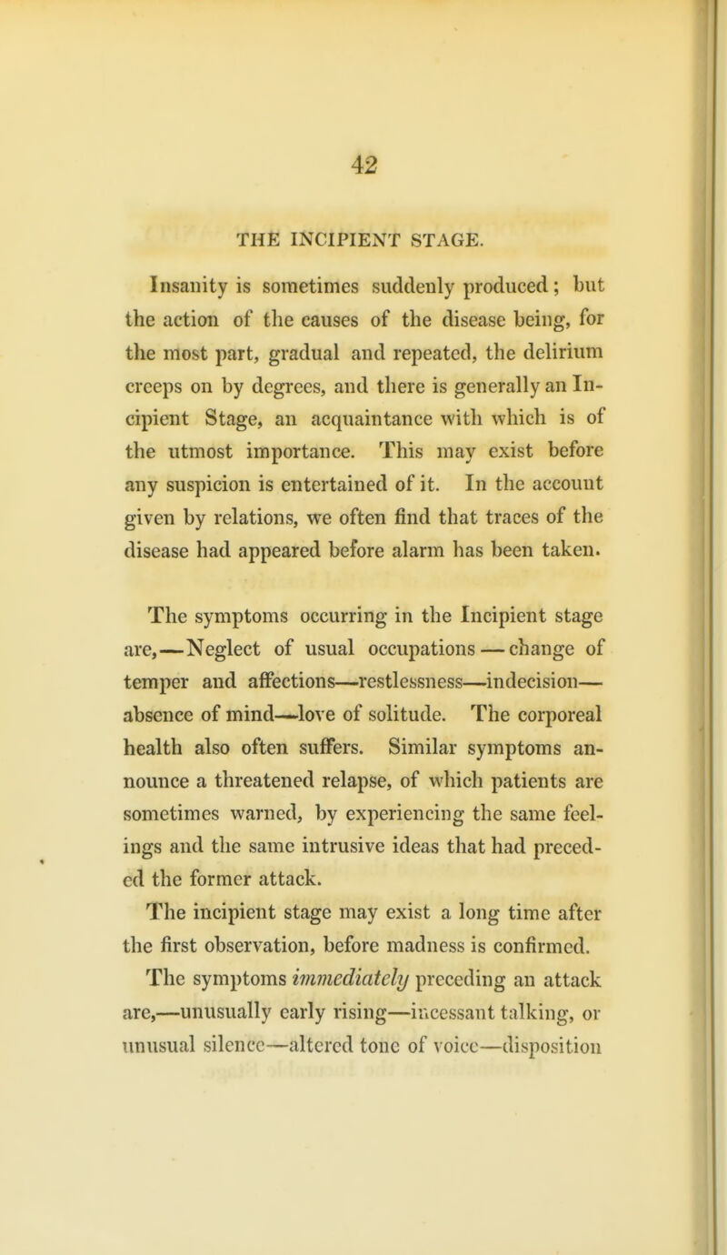 THE INCIPIENT STAGE. Insanity is sometimes suddenly produced; but the action of the causes of the disease being, for the most part, gradual and repeated, the delirium creeps on by degrees, and there is generally an In- cipient Stage, an acquaintance with which is of the utmost importance. This may exist before any suspicion is entertained of it. In the account given by relations, we often find that traces of the disease had appeared before alarm has been taken. The symptoms occurring in the Incipient stage are,—Neglect of usual occupations — change of temper and affections—restlessness—indecision— absence of mind—love of solitude. The corporeal health also often suffers. Similar symptoms an- nounce a threatened relapse, of which patients are sometimes warned, by experiencing the same feel- ings and the same intrusive ideas that had preced- ed the former attack. The incipient stage may exist a long time after the first observation, before madness is confirmed. The symptoms immediately preceding an attack are,—unusually early rising—incessant talking, or unusual silence—altered tone of voice—disposition