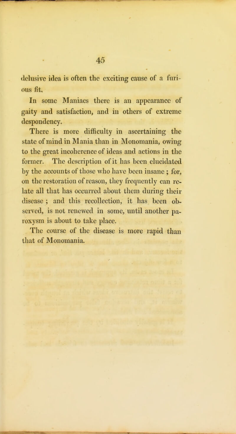 delusive idea is often the exciting cause of a furi- ous fit. In some Maniacs there is an appearance of gaity and satisfaction, and in others of extreme despondency. There is more difficulty in ascertaining the state of mind in Mania than in Monomania, owing to the great incoherence of ideas and actions in the former. The description of it has been elucidated by the accounts of those who have been insane ; for, on the restoration of reason, they frequently can re- late all that has occurred about them during their disease ; and this recollection, it has been ob- served, is not renewed in some, until another pa- roxysm is about to take place. The course of the disease is more rapid than that of Monomania.