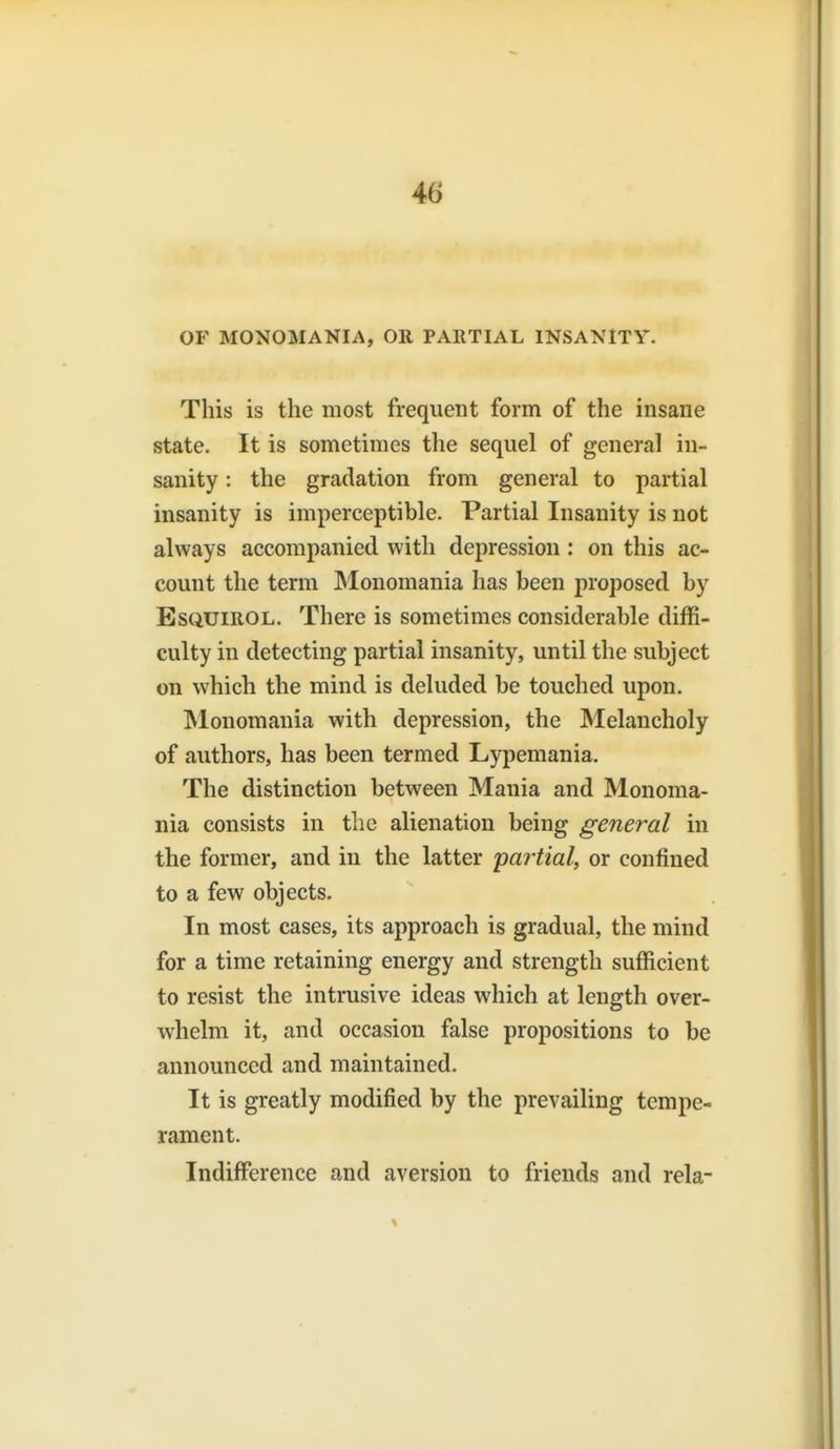 OF MONOMANIA, OR PARTIAL INSANITY. This is the most frequent form of the insane state. It is sometimes the sequel of general in- sanity : the gradation from general to partial insanity is imperceptible. Partial Insanity is not always accompanied with depression : on this ac- count the term Monomania has been proposed by EsQUiROL. There is sometimes considerable diffi- culty in detecting partial insanity, until the subject on which the mind is deluded be touched upon. Monomania with depression, the Melancholy of authors, has been termed Lypemania. The distinction between Mania and Monoma- nia consists in the alienation being general in the former, and in the latter partial, or confined to a few objects. In most cases, its approach is gradual, the mind for a time retaining energy and strength sufficient to resist the intrusive ideas which at length over- whelm it, and occasion false propositions to be announced and maintained. It is greatly modified by the prevailing tempe- rament. Indifference and aversion to friends and rela-