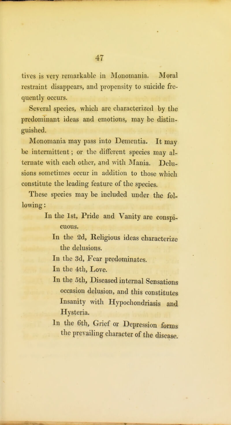 tives is very remarkable in Monomania. Moral restraint disappears, and propensity to suicide fre- quently occurs. Several species, which are characterized by the predominant ideas and emotions, may be distin- guished. Monomania may pass into Dementia. It may be intermittent; or the different species may al- ternate with each other, and with Mania. Delu- sions sometimes occur in addition to those which constitute the leading feature of the species. These species may be included under the fol- lowing : In the 1st, Pride and Vanity are conspi- cuous. In the 2d, Religious ideas characterize the delusions. In the 3d, Fear predominates. In the 4th, Love. In the 5th, Diseased internal Sensations occasion delusion, and this constitutes Insanity with Hypochondriasis and Hysteria. In the 6th, Grief or Depression fonns the prevailing character of the disease.