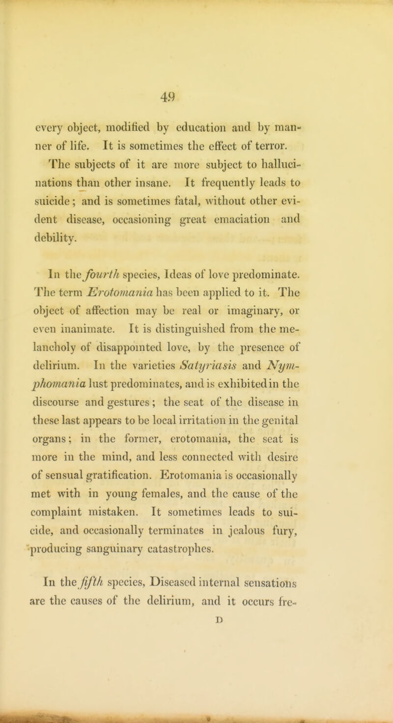 every object, modified by education and by man- ner of life. It is sometimes the effect of terror. The subjects of it are more subject to halluci- nations than other insane. It frequently leads to suicide; and is sometimes fatal, without other evi- dent disease, occasioning great emaciation and debility. In the fourth species, Ideas of love predominate. The term Erotomania has been applied to it. The object of affection may be real or imaginary, or even inanimate. It is distinguished from the me- lancholy of disappomted love, by the presence of delirium. In the varieties Satyriasis and Nym- phomania lust predominates, and is exhibited in the discourse and gestures ; the seat of the disease in these last appears to be local irritation in the genital organs; in the former, erotomania, the seat is more in the mind, and less connected with desire of sensual gratification. Elrotomania is occasionally met with in young females, and the cause of the complaint mistaken. It sometimes leads to sui- cide, and occasionally terminates in jealous fury, producing sanguinary catastrophes. In the fifth species, Diseased internal sensations are the causes of the delirium, and it occurs fre- D