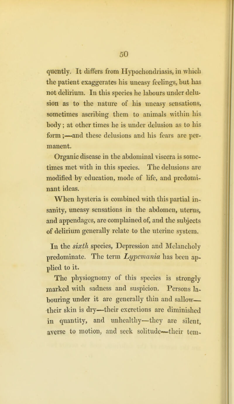 quciitly. It differs from Hypochondriasis, in which the patient exaggerates his uneasy feelings, but has not delirium. In this species he labours under delu- sion as to the nature of his uneasy sensations, sometimes ascribing them to animals within his body; at other times he is under delusion as to his form;—and these delusions and his fears are per- manent. Organic disease in the abdominal viscera is some- times met with in this species. The delusions are modified by education, mode of life, and predomi- nant ideas. When hysteria is combined with this partial in- sanity, uneasy sensations in the abdomen, uterus, and appendages, are complained of, and the subjects of delirium generally relate to the uterine system. In the sixth species, Depression and Melancholy predominate. The term Lypemania has been ap- plied to it. The physiognomy of this species is strongly marked with sadness and suspicion. Persons la- bouring under it are generally thin and sallow their skin is dry—their excretions are diminished in quantity, and unhealthy—they are silent, averse to motion, and seek solitude—their tern-