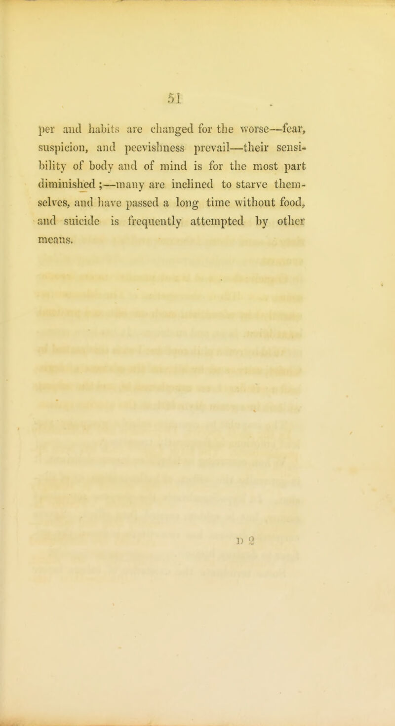 per and habits are changed for the worse—fear, suspicion, and peevishness prevail—their sensi- bihty of body and of rnind is for the most part diminished ;—many are inclined to starve them- selves, and liave passed a long time without food, and suicide is frequently attempted by other means. 1) 2