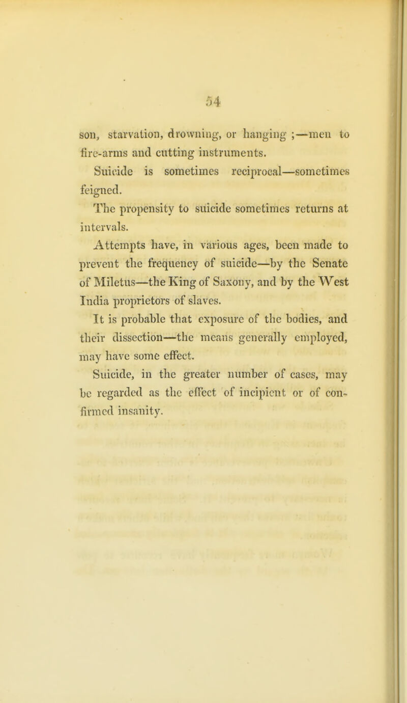 son, starvation, drowning, or hanging ;—men to fire-arms and cutting instruments. Suicide is sometimes reciprocal—sometimes feigned. The propensity to suicide sometimes returns at intervals. Attempts have, in various ages, been made to prevent the frequency of suicide—by the Senate of Miletus—the King of Saxony, and by the West India proprietors of slaves. It is probable that exposure of the bodies, and their dissection—the means generally employed, may have some effect. Suicide, in the greater number of cases, may be regarded as the effect of incipient or of con- firmed insanity.