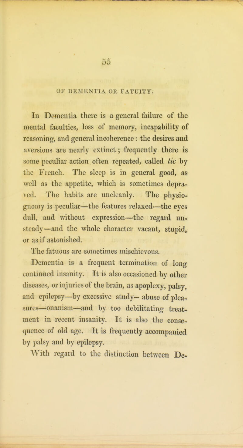 OF DEMENTIA Oil FATUITY. In Dementia there is a general failure of the mental faculties, loss of memory, incapability of reasoning, and general incoherence: the desires and aversions are nearly extinct; frequently there is some peculiar action often repeated, called tic by the French. The sleep is in general good, as well as the appetite, which is sometimes depra- ved. The habits are uncleanly. The physio- gnomy is peculiar—the features relaxed—the eyes dull, and without expression—the regard un- steady—and the whole character vacant, stupid, or as if astonished. The fatuous are sometimes mischievous. Dementia is a frequent termination of long continued insanity. It is also occasioned by other diseases, or injuries of the brain, as apoplexy, palsy, and epilepsy—by excessive study— abuse of plea- sures—onanism—and by too debilitating treat- ment in recent insanity. It is also the conse- quence of old age. It is frequently accompanied by palsy and by epilepsy. With regard to the distinction between De-