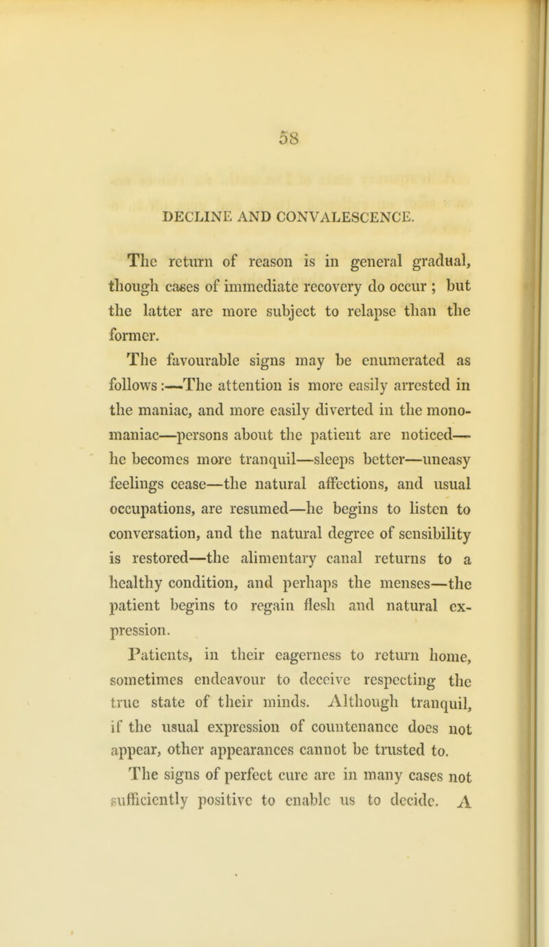 DECLINE AND CONVALESCENCE. The return of reason is in general gradual, though caees of immediate recovery do occur ; but the latter are more subject to relapse than the former. The favourable signs may be enumerated as follows:—-The attention is more easily arrested in the maniac, and more easily diverted in the mono- maniac—persons about the patient are noticed— he becomes more tranquil—sleeps better—uneasy feelings cease—the natural affections, and usual occupations, are resumed—he begins to listen to conversation, and the natural degree of sensibility is restored—the alimentary canal returns to a healthy condition, and perhaps the menses—the patient begins to regain flesh and natural ex- pression. Patients, in their eagerness to return home, sometimes endeavour to deceive respecting the true state of their minds. Although tranquil, if the usual expression of countenance docs not appear, other appearances cannot be trusted to. The signs of perfect cure are in many cases not gufficicntly positive to enable us to decide. A