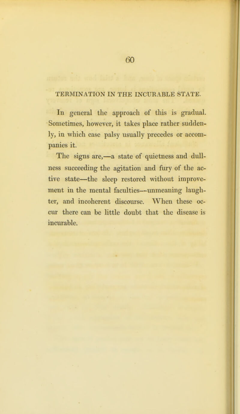 TERMINATION IN THE INCURABLE STATE. In general the approach of this is gradual. Sometimes, however, it takes place rather sudden- ly, in which case palsy usually precedes or accom- panies it. The signs are,—a state of quietness and dull- ness succeeding the agitation and fury of the ac- tive state—the sleep restored without improve- ment in the mental faculties—unmeaning laugh- ter, and incoherent discourse. When these oc- cur there can be little doubt that the disease is incurable.
