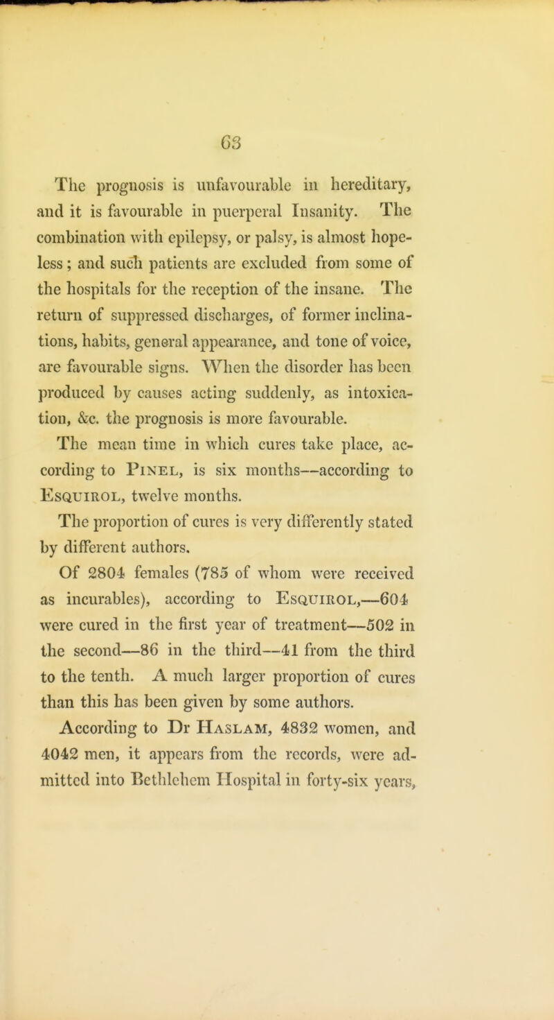 The prognosis is unfavourable in hereditary, and it is favourable in puerperal Insanity. The combination with epilepsy, or palsy, is almost hope- less ; and sucli patients are excluded from some of the hospitals for the reception of the insane. The return of suppressed discharges, of former inclina- tions, habits, general appearance, and tone of voice, are favourable signs. When the disorder has been produced by causes acting suddenly, as intoxica- tion, &c. the prognosis is more favourable. The mean time in which cures take place, ac- cording to PiNEL, is six months—according to EsQUiROL, twelve months. The proportion of cures is very differently stated by different authors. Of 2804 females (785 of whom were received as incurables), according to EsQumoL,—604 were cured in the first year of treatment—502 in the second—86 in the third—41 from the third to the tenth. A much larger proportion of cures than this has been given by some authors. According to Dr Haslam, 4832 women, and 4042 men, it appears from the records, were ad- mitted into Bethlehem Hospital in forty-six years,