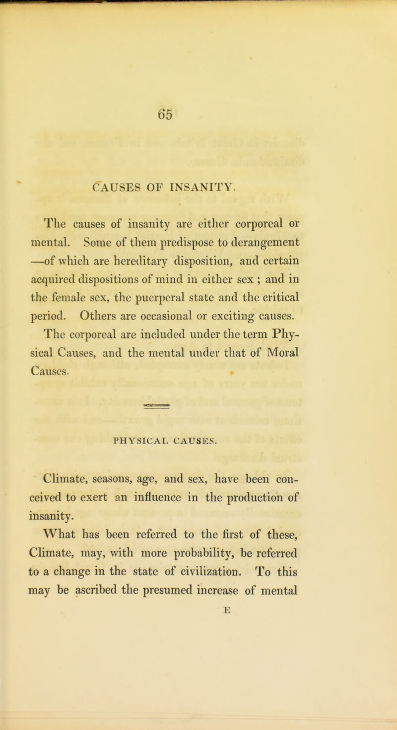 CAUSES OF INSANITY. The causes of insanity are either corporeal or mental. Some of them predispose to derangement —of which are hereditary disposition, and certain acquired dispositions of mind in either sex ; and in the female sex, the puerperal state and the critical period. Others are occasional or exciting causes. The corporeal are included under the term Phy- sical Causes, and the mental under that of Moral Causes. PHYSICAL CAUSES. Climate, seasons, age, and sex, have been con- ceived to exert an influence in the production of insanity. What has been referred to the first of these. Climate, may, with more probability, be referred to a change in the state of civilization. To this may be ascribed the presumed increase of mental E