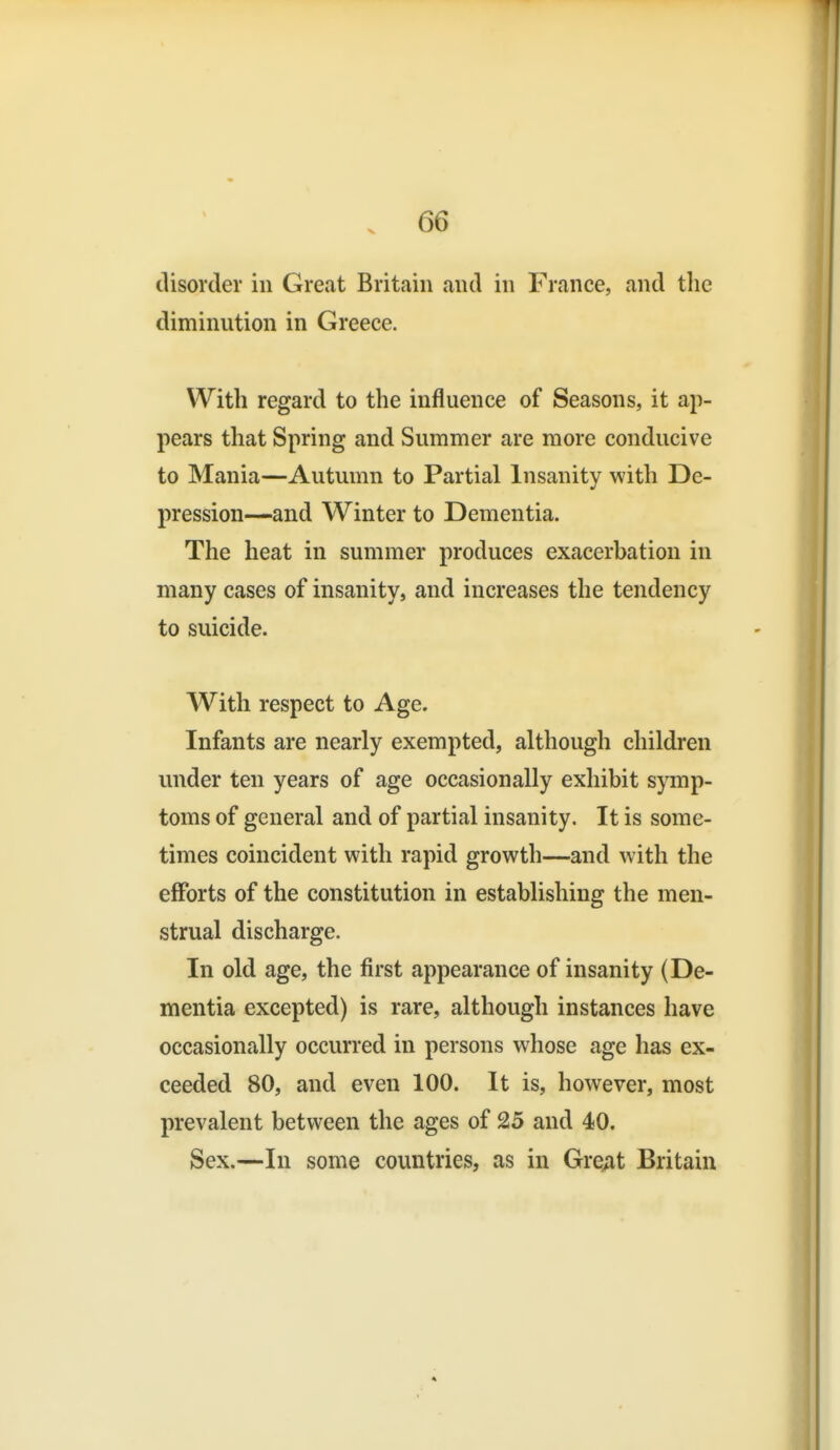 disorder in Great Britain and in France, and the diminution in Greece. With regard to the influence of Seasons, it ap- pears that Spring and Summer are more conducive to Mania—Autumn to Partial Insanity with De- pression—and Winter to Dementia. The heat in summer produces exacerbation in many cases of insanity, and increases the tendency to suicide. With respect to Age. Infants are nearly exempted, although children under ten years of age occasionally exhibit symp- toms of general and of partial insanity. It is some- times coincident with rapid growth—and with the efforts of the constitution in establishing the men- strual discharge. In old age, the first appearance of insanity (De- mentia excepted) is rare, although instances have occasionally occurred in persons whose age has ex- ceeded 80, and even 100. It is, however, most prevalent between the ages of 25 and 40. Sex.—In some countries, as in Gre;it Britain