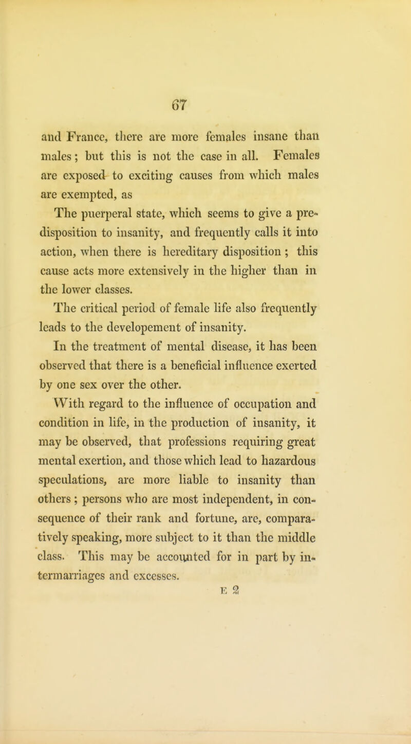 and France, there are more females insane than males; but this is not the case in all. Females are exposed to exciting causes from which males are exempted, as The puerperal state, which seems to give a pre- disposition to insanity, and frequently calls it into action, when there is hereditary disposition ; this cause acts more extensively in the higher than in the lower classes. The critical period of female life also frequently leads to the developement of insanity. In the treatment of mental disease, it has been observed that there is a beneficial influence exerted by one sex over the other. With regard to the influence of occupation and condition in life, in the production of insanity, it may be observed, that professions requiring great mental exertion, and those which lead to hazardous speculations, are more liable to insanity than others; persons who are most independent, in con- sequence of their rank and fortune, are, compara- tively speaking, more subject to it than the middle class. This may be accoiuited for in part by in- termarriages and excesses. E 2