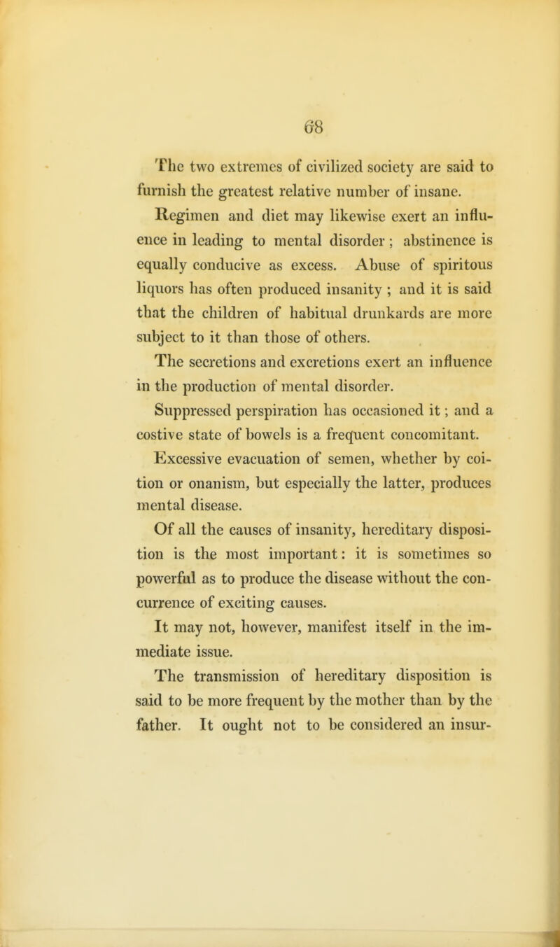 The two extremes of civilized society are said to furnish the greatest relative numher of insane. Regimen and diet may likewise exert an influ- ence in leading to mental disorder; abstinence is equally conducive as excess. Abuse of spiritous liquors has often produced insanity ; and it is said that the children of habitual drunkards are more subject to it than those of others. The secretions and excretions exert an influence in the production of mental disorder. Suppressed perspiration has occasioned it; and a costive state of bowels is a frequent concomitant. Excessive evacuation of semen, whether by coi- tion or onanism, but especially the latter, produces mental disease. Of all the causes of insanity, hereditary disposi- tion is the most important: it is sometimes so powerful as to produce the disease without the con- currence of exciting causes. It may not, however, manifest itself in the im- mediate issue. The transmission of hereditary disposition is said to be more frequent by the mother than by the father. It ought not to be considered an insur-