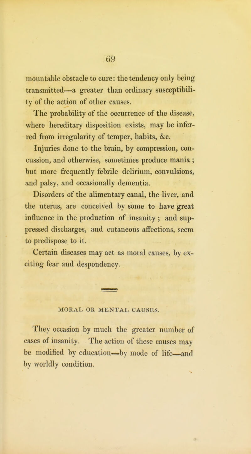 moimtabic obstacle to cure: the tendency only being transmitted—a greater than ordinary susceptibili- ty of the action of other causes. The probability of the occurrence of the disease, where hereditary disposition exists, may be infer- red from irregularity of temper, habits, &c. Injuries done to the brain, by compression, con- cussion, and otherwise, sometimes produce mania; but more frequently febrile delirium, convulsions, and palsy, and occasionally dementia. Disorders of the alimentary canal, the liver, and the uterus, are conceived by some to have great influence in the production of insanity ; and sup- pressed discharges, and cutaneous affections, seem to predispose to it. Certain diseases may act as moral causes, by ex- citing fear and despondency. MORAL OR MENTAL CAUSES. They occasion by much the greater number of cases of insanity. The action of these causes may be modified by education—by mode of life—and by v^^orldly condition. 9