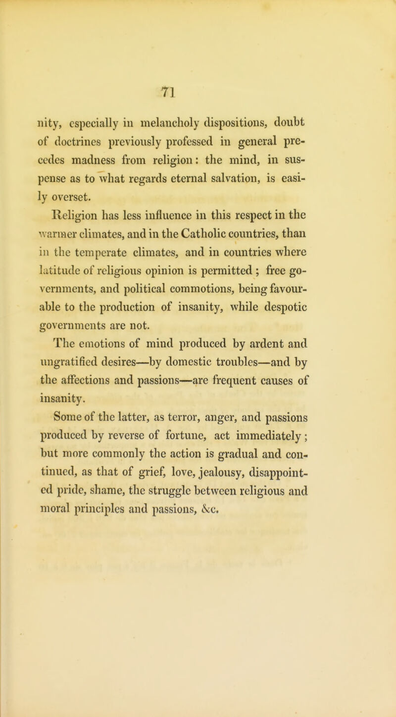 ri nity, especially in melancholy dispositions, doubt of doctrines previously professed in general pre- cedes madness from religion: the mind, in sus- pense as to what regards eternal salvation, is easi- ly overset. Religion has less influence in this respect in the ^variHcr climates, and in the Catholic countries, than in the temperate climates, and in countries where latitude of religious opinion is permitted ; free go- vernments, and political commotions, being favour- able to the production of insanity, while despotic governments are not. The emotions of mind produced by ardent and ungratified desires—by domestic troubles—and by the affections and passions—are frequent causes of insanity. Some of the latter, as terror, anger, and passions produced by reverse of fortune, act immediately ; but more commonly the action is gradual and con- tinued, as that of grief, love, jealousy, disappoint- ed pride, shame, the struggle between religious and moral principles and passions, kc.