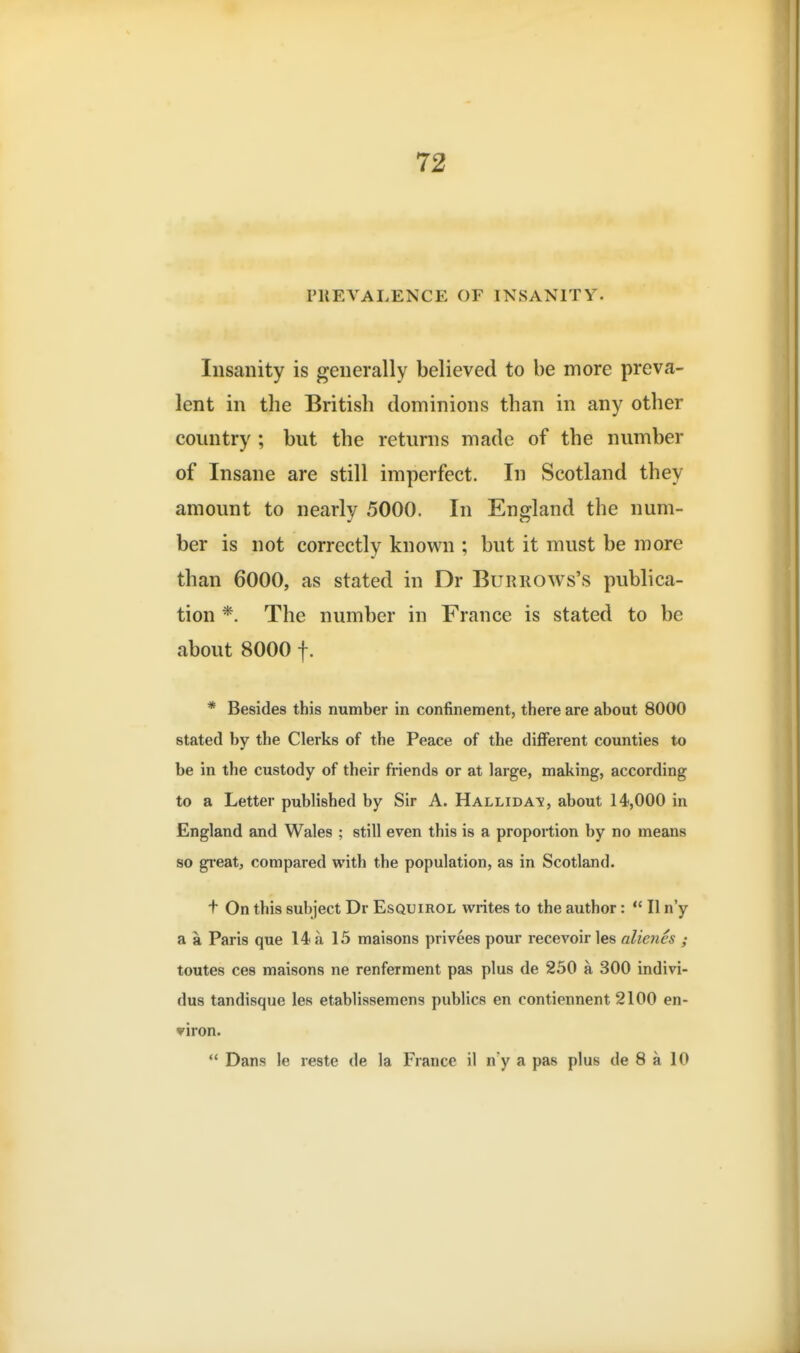 PREVALENCE OF INSANITY. Insanity is generally believed to be more preva- lent in the British dominions than in any other country ; but the returns made of the number of Insane are still imperfect. In Scotland they amount to nearly 5000. In England the num- ber is not correctly known ; but it must be more than 6000, as stated in Dr Burrows's publica- tion *. The number in France is stated to be about 8000 f. * Besides this number in confinement, there are about 8000 stated by the Clerks of the Peace of the different counties to be in the custody of their ft-iends or at large, making, according to a Letter published by Sir A. Hallida^s, about 14,000 in England and Wales ; still even this is a proportion by no means so gi'eat, compared with the population, as in Scotland. t On this subject Dr Esquirol writes to the author: *' II n'y a a Paris que 14 a 15 maisons privees pour recevoir les alienes ; toutes ces maisons ne renferment pas plus de 250 a 300 indivi- dus tandisque les etabliasemens publics en contiennent 2100 en- viron.  Dans le reste de la France il n'y a pas plus de 8 a 10