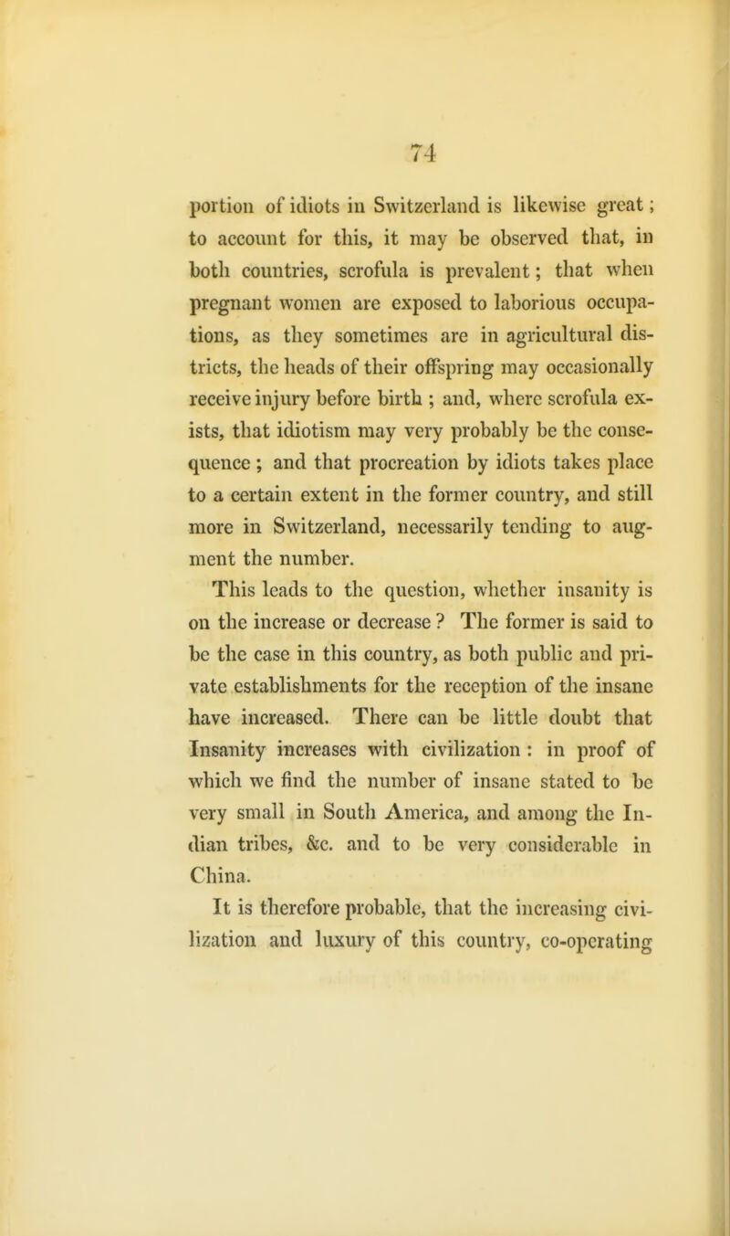 portion of idiots in Switzerland is likewise great; to account for this, it may be observed that, in both countries, scrofula is prevalent; that when pregnant women are exposed to laborious occupa- tions, as they sometimes are in agricultural dis- tricts, the heads of their offspring may occasionally receive injury before birth ; and, where scrofula ex- ists, that idiotism may very probably be the conse- quence ; and that procreation by idiots takes place to a certain extent in the former country, and still more in Switzerland, necessarily tending to aug- ment the number. This leads to the question, whether insanity is on the increase or decrease ? The former is said to be the case in this country, as both public and pri- vate establishments for the reception of the insane have increased. There can be little doubt that Insanity increases with civilization : in proof of which we find the number of insane stated to be very small in South America, and among the In- dian tribes, &c. and to be very considerable in China. It is therefore probable, that the increasing civi-- lization and luxury of this country, co-operating