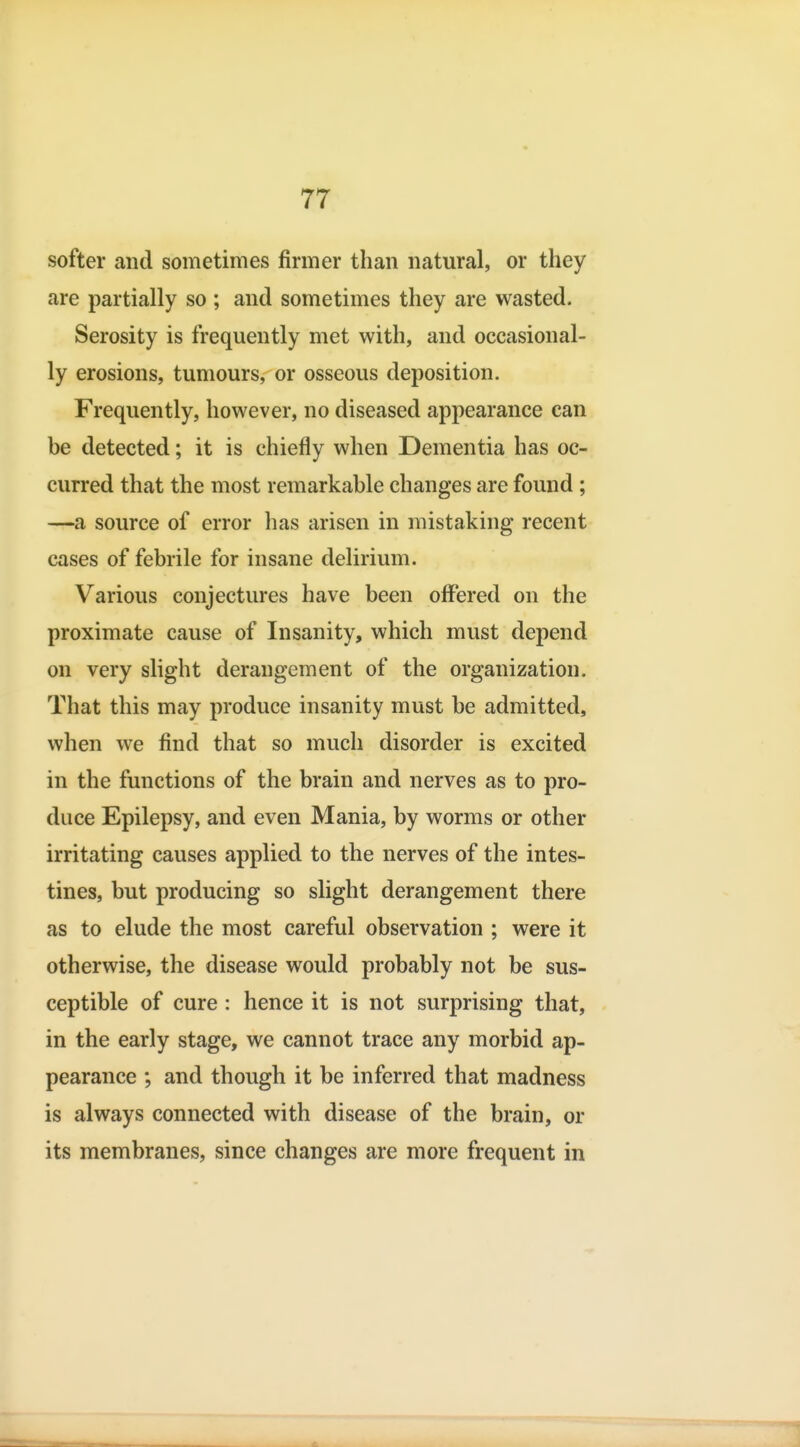 softer and sometimes firmer than natural, or they are partially so ; and sometimes they are wasted. Serosity is frequently met with, and occasional- ly erosions, tumours, or osseous deposition. Frequently, however, no diseased appearance can be detected; it is chiefly when Dementia has oc- curred that the most remarkable changes are found; —a source of error has arisen in mistaking recent cases of febrile for insane delirium. Various conjectures have been offered on the proximate cause of Insanity, which must depend on very slight derangement of the organization. That this may produce insanity must be admitted, when we find that so much disorder is excited in the functions of the brain and nerves as to pro- duce Epilepsy, and even Mania, by worms or other irritating causes applied to the nerves of the intes- tines, but producing so slight derangement there as to elude the most careful observation ; were it otherwise, the disease would probably not be sus- ceptible of cure : hence it is not surprising that, in the early stage, we cannot trace any morbid ap- pearance ; and though it be inferred that madness is always connected with disease of the brain, or its membranes, since changes are more frequent in